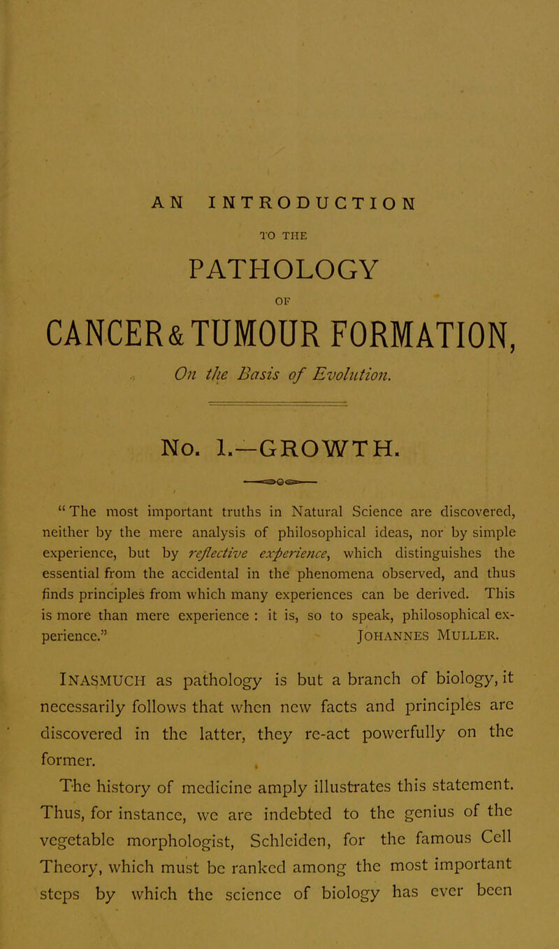 AN INTRODUCTION TO THE PATHOLOGY OF CANCER&TUMOUR FORMATION, On the Basis of Evolution. No. 1.—GROWTH. The most important truths in Natural Science are discovered, neither by the mere analysis of philosophical ideas, nor by simple experience, but by reflective experience, which distinguishes the essential from the accidental in the phenomena observed, and thus finds principles from which many experiences can be derived. This is more than mere experience : it is, so to speak, philosophical ex- perience. Johannes Muller. INASMUCH as pathology is but a branch of biology, it necessarily follows that when new facts and principles are discovered in the latter, they re-act powerfully on the former. The history of medicine amply illustrates this statement. Thus, for instance, we are indebted to the genius of the vegetable morphologist, Schleiden, for the famous Cell Theory, which must be ranked among the most important steps by which the science of biology has ever been