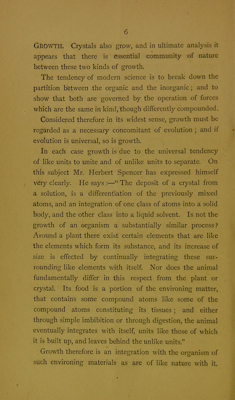 GROWTH. Crystals also grow, and in ultimate analysis it appears that there is essential community of nature between these two kinds of growth. The tendency of modern science is to break down the partition between the organic and the inorganic ; and to show that both are governed by the operation of forces which are the same in kind, though differently compounded. Considered therefore in its widest sense, growth must be regarded as a necessary concomitant of evolution ; and if evolution is universal, so is growth. In each case growth is due to the universal tendency of like units to unite and of unlike units to separate. On this subject Mr. Herbert Spencer has expressed himself very clearly. He says :— The deposit of a crystal from a solution, is a differentiation of the previously mixed atoms, and an integration of one class of atoms into a solid body, and the other class into a liquid solvent. Is not the growth of an organism a substantially similar process? Around a plant there exist certain elements that are like the elements which form its substance, and its increase of size is effected by continually integrating these sur- rounding like elements with itself. Nor does the animal fundamentally differ in this respect from the plant or crystal. Its food is a portion of the environing matter, that contains some compound atoms like some of the compound atoms constituting its tissues ; and cither through simple imbibition or through digestion, the animal eventually integrates with itself, units like those of which it is built up, and leaves behind the unlike units. Growth therefore is an integration with the organism of such environing materials as are of like nature with it.