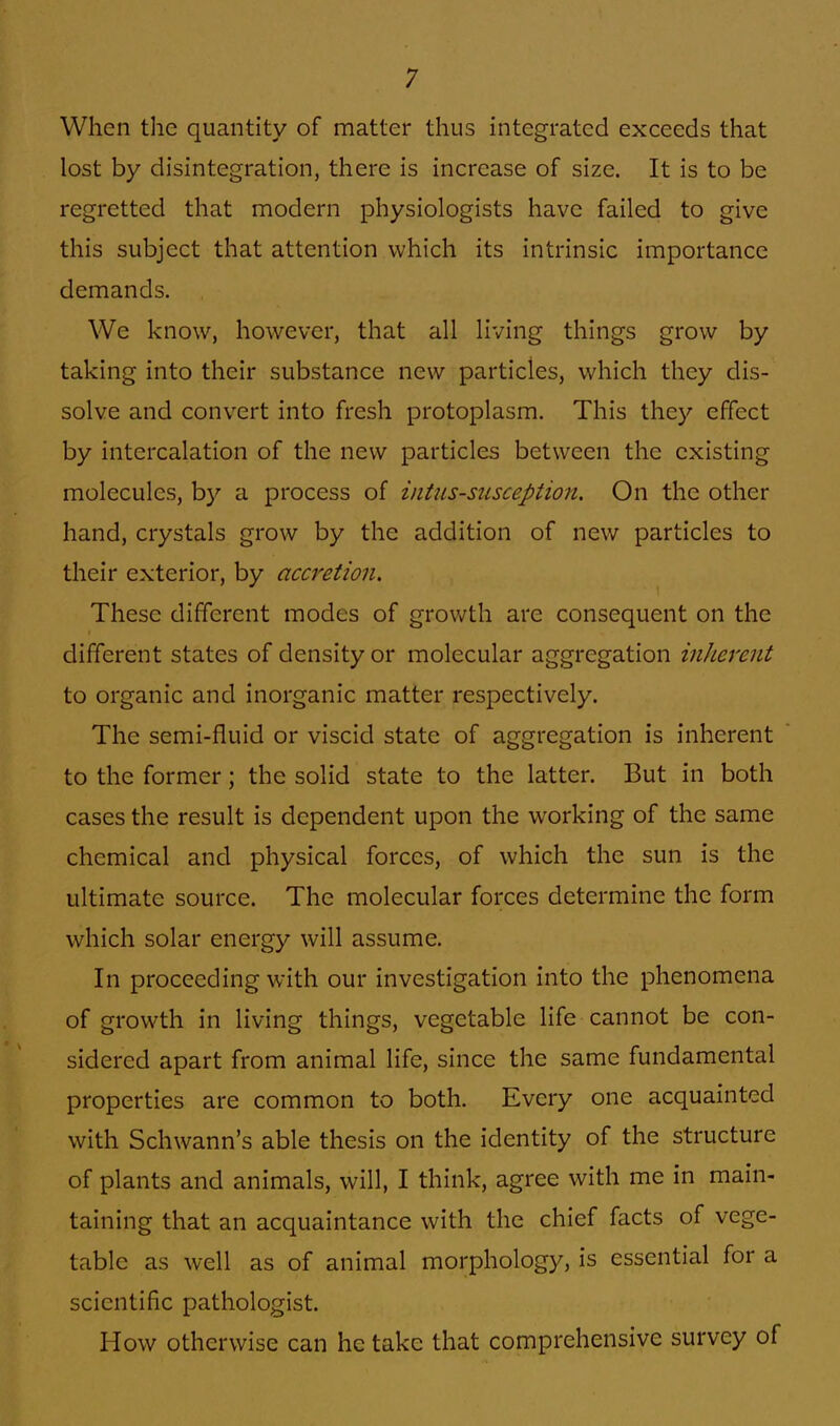 When the quantity of matter thus integrated exceeds that lost by disintegration, there is increase of size. It is to be regretted that modern physiologists have failed to give this subject that attention which its intrinsic importance demands. We know, however, that all living things grow by taking into their substance new particles, which they dis- solve and convert into fresh protoplasm. This they effect by intercalation of the new particles between the existing molecules, by a process of intussusception. On the other hand, crystals grow by the addition of new particles to their exterior, by accretion. These different modes of growth are consequent on the different states of density or molecular aggregation inherent to organic and inorganic matter respectively. The semi-fluid or viscid state of aggregation is inherent to the former; the solid state to the latter. But in both cases the result is dependent upon the working of the same chemical and physical forces, of which the sun is the ultimate source. The molecular forces determine the form which solar energy will assume. In proceeding with our investigation into the phenomena of growth in living things, vegetable life cannot be con- sidered apart from animal life, since the same fundamental properties are common to both. Every one acquainted with Schwann's able thesis on the identity of the structure of plants and animals, will, I think, agree with me in main- taining that an acquaintance with the chief facts of vege- table as well as of animal morphology, is essential for a scientific pathologist. How otherwise can he take that comprehensive survey of