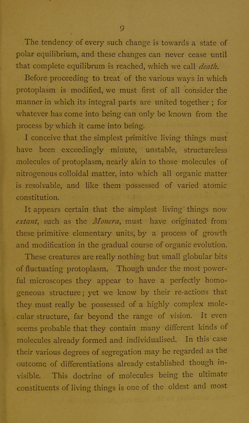 The tendency of every such change is towards a state of polar equilibrium, and these changes can never cease until that complete equilibrum is reached, which we call death. Before proceeding to treat of the various ways in which protoplasm is modified, we must first of all consider the manner in which its integral parts are united together ; for whatever has come into being can only be known from the process by which it came into being. I conceive that the simplest primitive living things must have been exceedingly minute, unstable, structureless molecules of protoplasm, nearly akin to those molecules of nitrogenous colloidal matter, into which all organic matter is resolvable, and like them possessed of varied atomic constitution. It appears certain that the simplest living' things now extant, such as the Monera, must have originated from these primitive elementary units, by a process of growth and modification in the gradual course of organic evolution. These creatures are really nothing but small globular bits of fluctuating protoplasm. Though under the most power- ful microscopes they appear to have a perfectly homo- geneous structure; yet we know by their re-actions that they must really be possessed of a highly complex mole- cular structure, far beyond the range of vision. It even seems probable that they contain many different kinds of molecules already formed and individualised. In this case their various degrees of segregation may be regarded as the outcome of differentiations already established though in- visible. This doctrine of molecules being the ultimate constituents of living things is one of the oldest and most