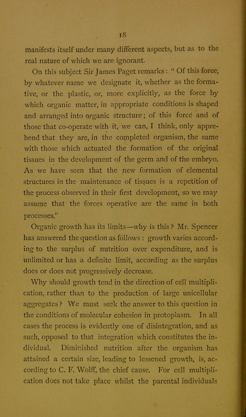 manifests itself under many different aspects, but as to the real nature of which we arc ignorant. On this subject Sir James Paget remarks :  Of this force, by whatever name we designate it, whether as the forma- tive, or the plastic, or, more explicitly, as the force by which organic matter, in appropriate conditions is shaped and arranged into organic structure; of this force and of those that co-operate with it, we can, I think, only appre- hend that they are, in the completed organism, the same with those which actuated the formation of the original tissues in the development of the germ and of the embryo. As we have seen that the new formation of elemental structures in the maintenance of tissues is a repetition of the process observed in their first development, so we may assume that the forces operative are the same in both processes. Organic growth has its limits—why is this ? Mr. Spencer has answered the question as follows : growth varies accord- ing to the surplus of nutrition over expenditure, and is unlimited or has a definite limit, according as the surplus does or does not progressively decrease. Why should growth tend in the direction of cell multipli- cation, rather than to the production of large unicellular aggregates? We must seek the answer to this question in the conditions of molecular cohesion in protoplasm. In all cases the process is evidently one of disintegration, and as such, opposed to that integration which constitutes the in- dividual. Diminished nutrition after the organism has attained a certain size, leading to lessened growth, is, ac- cording to C. F. Wolff, the chief cause. For cell multipli- cation does not take place whilst the parental individuals