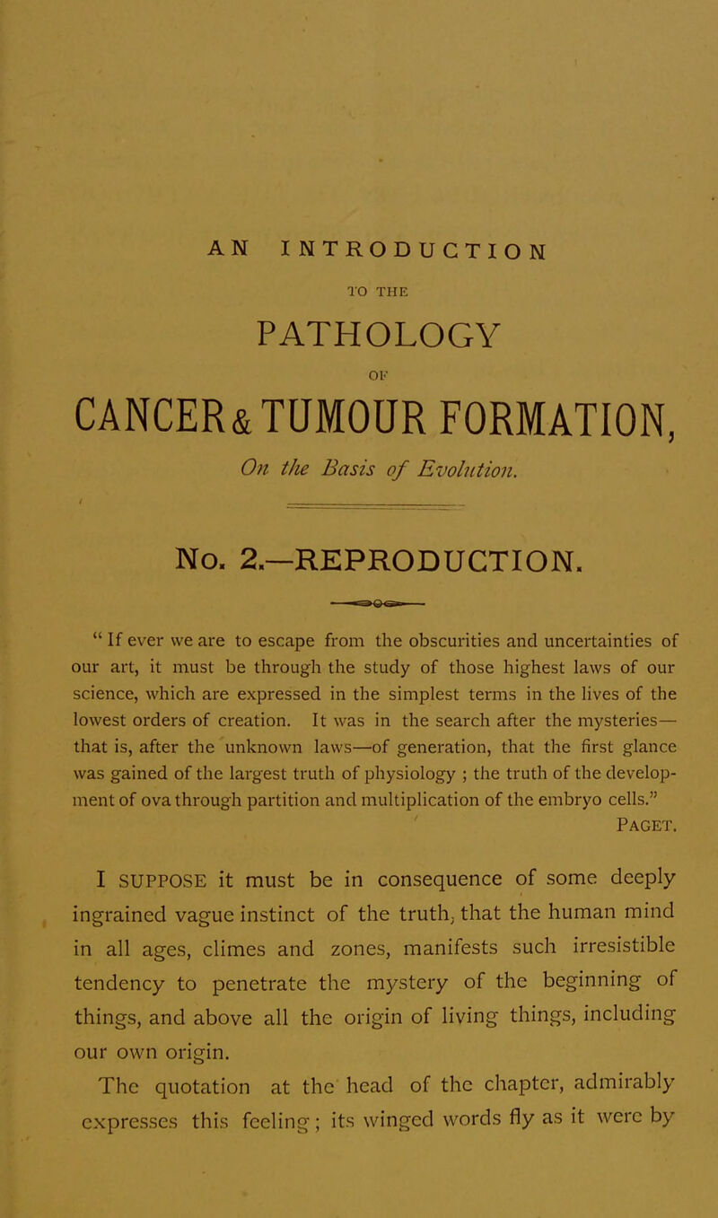 TO THE PATHOLOGY Ol«' CANCER&TUMOUR FORMATION, On the Basis of Evolution. No. 2.—REPRODUCTION.  If ever we are to escape from the obscurities and uncertainties of our art, it must be through the study of those highest laws of our science, which are expressed in the simplest terms in the lives of the lowest orders of creation. It was in the search after the mysteries— that is, after the unknown laws—of generation, that the first glance was gained of the largest truth of physiology ; the truth of the develop- ment of ova through partition and multiplication of the embryo cells. Paget. I SUPPOSE it must be in consequence of some deeply ingrained vague instinct of the truth; that the human mind in all ages, climes and zones, manifests such irresistible tendency to penetrate the mystery of the beginning of things, and above all the origin of living things, including our own origin. The quotation at the head of the chapter, admirably expresses this feeling; its winged words fly as it were by