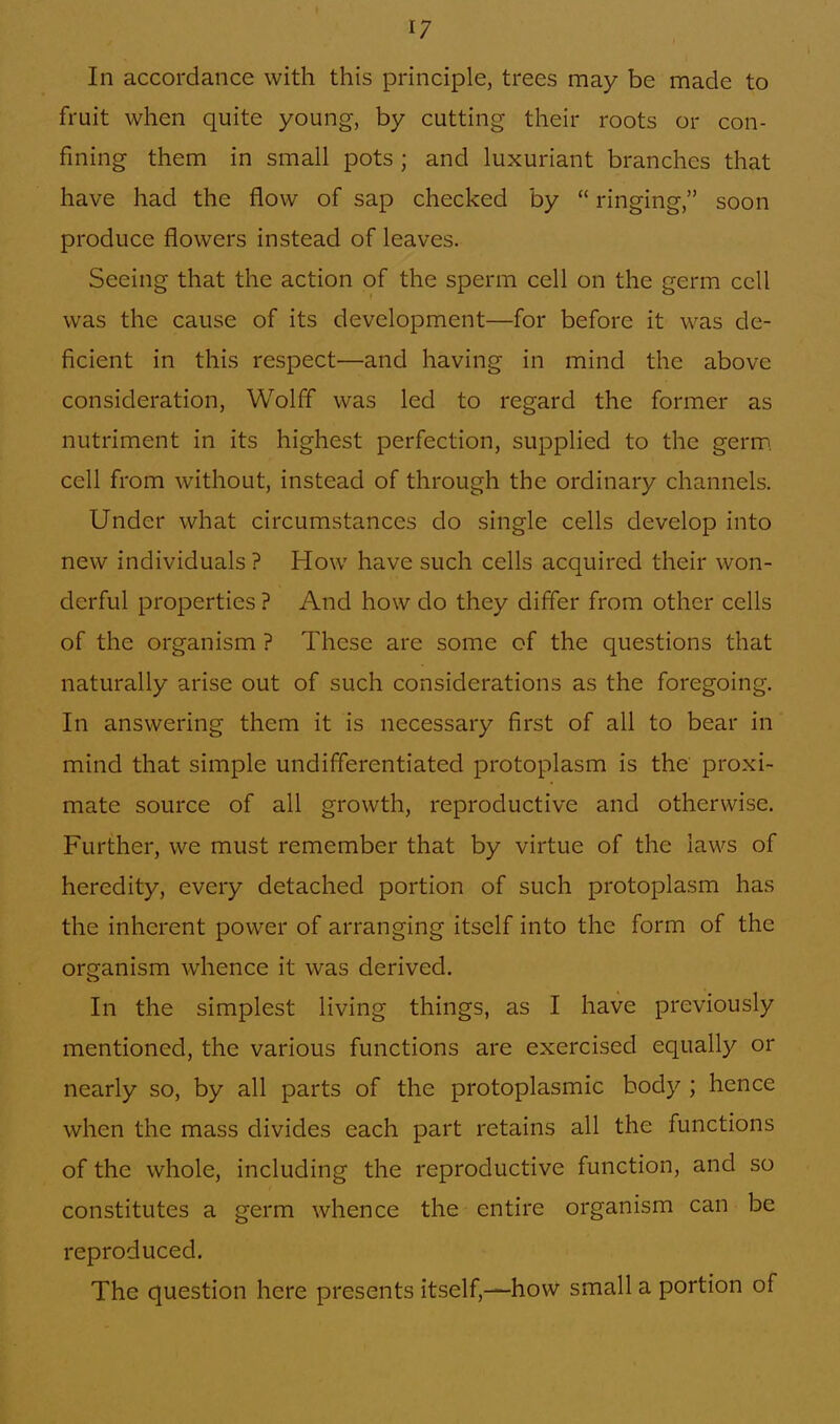 In accordance with this principle, trees may be made to fruit when quite young, by cutting their roots or con- fining them in small pots ; and luxuriant branches that have had the flow of sap checked by  ringing, soon produce flowers instead of leaves. Seeing that the action of the sperm cell on the germ cell was the cause of its development—for before it was de- ficient in this respect—and having in mind the above consideration, Wolff was led to regard the former as nutriment in its highest perfection, supplied to the germ, cell from without, instead of through the ordinary channels. Under what circumstances do single cells develop into new individuals ? How have such cells acquired their won- derful properties? And how do they differ from other cells of the organism ? These are some of the questions that naturally arise out of such considerations as the foregoing. In answering them it is necessary first of all to bear in mind that simple undifferentiated protoplasm is the proxi- mate source of all growth, reproductive and otherwise. Further, we must remember that by virtue of the laws of heredity, every detached portion of such protoplasm has the inherent power of arranging itself into the form of the organism whence it was derived. In the simplest living things, as I have previously mentioned, the various functions are exercised equally or nearly so, by all parts of the protoplasmic body ; hence when the mass divides each part retains all the functions of the whole, including the reproductive function, and so constitutes a germ whence the entire organism can be reproduced. The question here presents itself,—how small a portion of