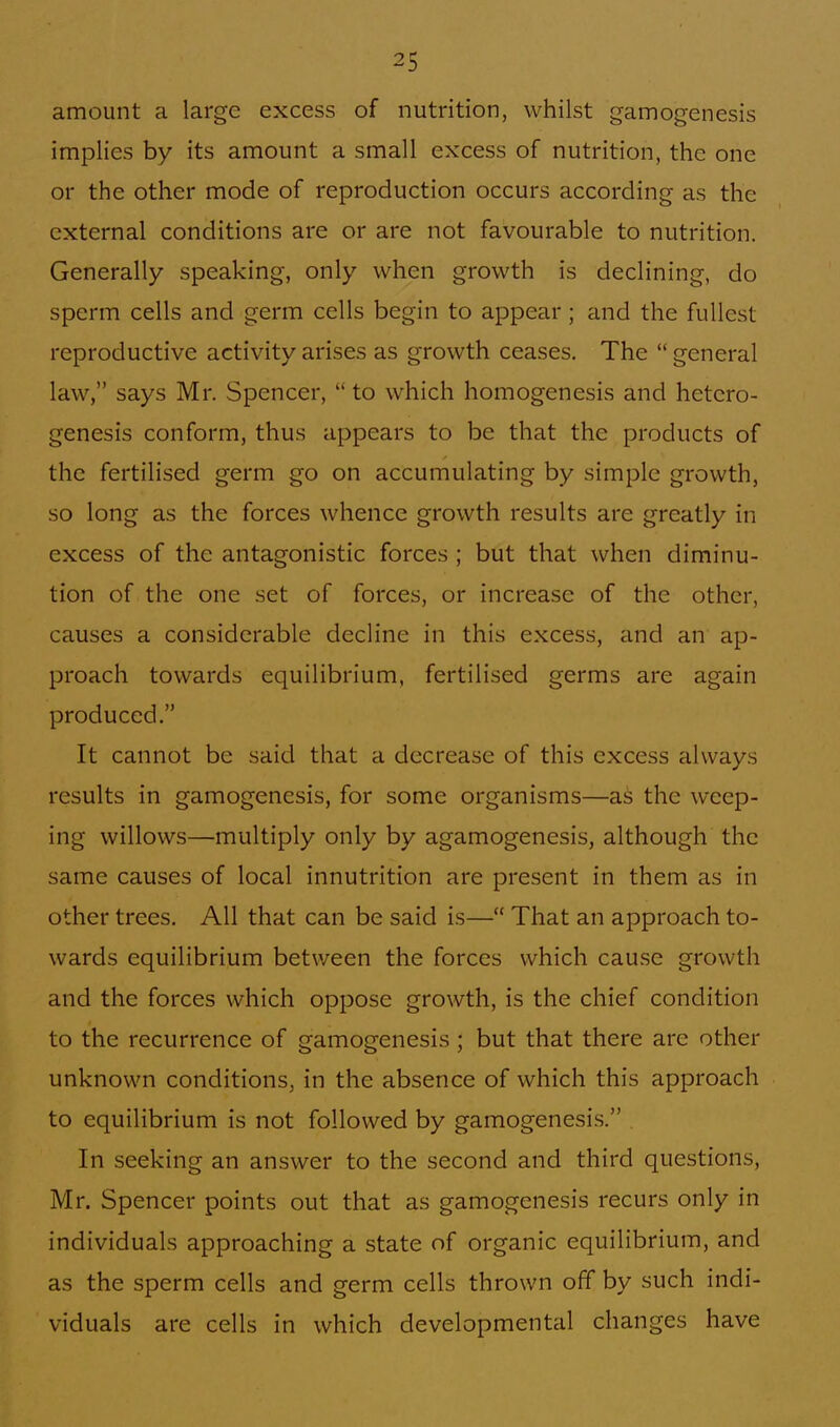 amount a large excess of nutrition, whilst gamogenesis implies by its amount a small excess of nutrition, the one or the other mode of reproduction occurs according as the external conditions are or are not favourable to nutrition. Generally speaking, only when growth is declining, do sperm cells and germ cells begin to appear ; and the fullest reproductive activity arises as growth ceases. The  general law, says Mr. Spencer,  to which homogenesis and hetcro- genesis conform, thus appears to be that the products of the fertilised germ go on accumulating by simple growth, so long as the forces whence growth results are greatly in excess of the antagonistic forces ; but that when diminu- tion of the one set of forces, or increase of the other, causes a considerable decline in this excess, and an ap- proach towards equilibrium, fertilised germs are again produced. It cannot be said that a decrease of this excess always results in gamogenesis, for some organisms—as the weep- ing willows—multiply only by agamogenesis, although the same causes of local innutrition are present in them as in other trees. All that can be said is— That an approach to- wards equilibrium between the forces which cause growth and the forces which oppose growth, is the chief condition to the recurrence of gamogenesis ; but that there are other unknown conditions, in the absence of which this approach to equilibrium is not followed by gamogenesis. In seeking an answer to the second and third questions, Mr. Spencer points out that as gamogenesis recurs only in individuals approaching a state of organic equilibrium, and as the sperm cells and germ cells thrown off by such indi- viduals are cells in which developmental changes have