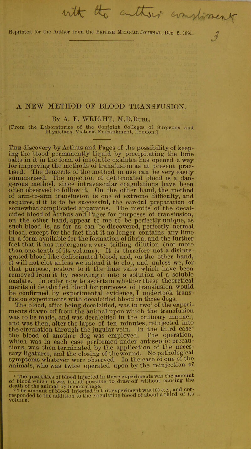 Reprinted for tlie Author from the British Medical Journal, Dec. 5, 1891. J A NEW METHOD OF BLOOD TRANSFUSION. By A. E. WRIGHT, M.D.Dubl. [From the Laboratories of the Conjoint Colleges of Surgeons and Physicians, Victoria Embankment, London.] The discovery by Arthus and Pages of the possibility of keep- ing the blood permanently liquid by precipitating the lime salts in it in the form of insoluble oxalates has opened a way for improving the methods of transfusion as at present prac- tised. The demerits of the method in use can be very easily summarised. The injection of defibrinated blood is a dan- gerous method, since intravascular coagulations have been often observed to follow it. On the other hand, the method of arm-to-arm transfusion is one of extreme difficulty, and requires, if it is to be successful, the careful preparation of somewhat complicated apparatus. The merits of the decal- cified blood of Arthus and Pages for purposes of transfusion, on the other hand, appear to me to be perfectly unique, as such blood is, as far as can be discovered, perfectly normal blood, except for the fact that it no longer contains any lime in a form available for the formation of fibrin, and the further fact that it has undergone a very trifling dilution (not more than one-tenth of its volume). It is therefore not a disinte- grated blood like defibrinated blood, and, on the other hand, it will not clot unless we intend it to clot, and unless we, for that purpose, restore to it the lime salts which have been removed from it by receiving it into a solution of a soluble oxalate. In order now to ascertain whether these theoretical merits of decalcified blood for purposes of transfusion would be confirmed by experimental evidence, I undertook trans- fusion experiments with decalcified blood in three dogs. The blood, after being decalcified, was in two1 of the experi- ments drawn off from the animal upon which the transfusion was to be made, and was decalcified in the ordinary manner, and was then, after the lapse of ten minutes, reinjected into the circulation through the jugular vein. In the third case2 the blood of another dog was employed. The operation, which was in each case performed under antiseptic precau- tions, was then terminated by the application of the neces- sary ligatures, and the closing of the wound. No pathological symptoms whatever were observed. In the case of one of the animals, who was twice operated upon by the reinjection of 1 The quantities of blood injected in these experiments was the amount of blood which it was found possible to draw off without causing the death of the animal by haemorrhage. 2 The amount of blood injected in this experiment was 100 c.c, ana cor- responded to the addition to the circulating blood of about a third ot its volume.