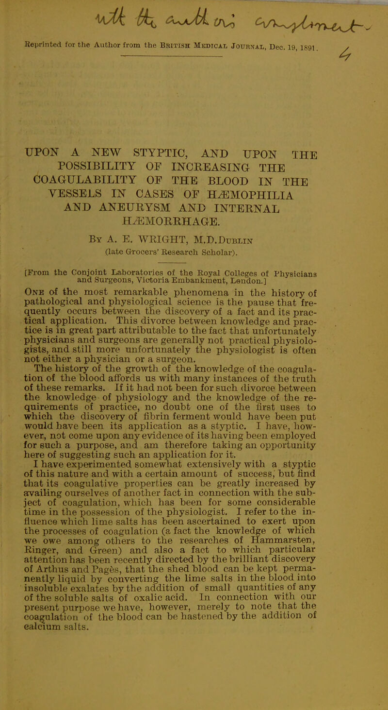 Reprinted for the Author from the British Medical Journal, Dec. 19, 1891 UPON A NEW STYPTIC, AND UPON THE POSSIBILITY OF INCREASING THE COAGULABILITY OF THE BLOOD IN THE VESSELS IN CASES OF HAEMOPHILIA AND ANEURYSM AND INTERNAL HAEMORRHAGE. By A. E. WRIGHT, M.D. Dublin (late Grocers' Research Scholar). [From the Conjoint Laboratories of the Royal Colleges of Physicians and Surgeons, Victoria Embankment, Lendon.] One of the most remarkable phenomena in the history of pathological and physiological science is the pause that fre- quently occurs between the discovery of a fact and its prac- tical application. This divorce between knowledge and prac- tice is in great part attributable to the fact that unfortunately physicians and surgeons are generally not practical physiolo- gists, and still more unfortunately the physiologist is often not either a physician or a surgeon. The history of the growth of the knowledge of the coagula- tion of the blood affords us with many instances of the truth of these remarks. If it had not been for such divorce between the knowledge of physiology and the knowledge of the re- quirements of practice, no doubt one of the first uses to which the discovery of fibrin ferment would have been put would have been its application as a styptic. I have, how- ever, not come upon any evidence of its having been employed for such a purpose, and am therefore taking an opportunity here of suggesting such an application for it. I have experimented somewhat extensively with a styptic of this nature and with a certain amount of success, but find that its coagulative properties can be greatly increased by availing ourselves of another fact in connection with the sub- ject of coagulation, which has been for some considerable time in the possession of the physiologist. I refer to the in- fluence which lime salts has been ascertained to exert upon the processes of coagulation (a fact the knowledge of which we owe among others to the researches of Hammarsten, Ringer, and Green) and also a fact to which particular attention has been recently directed by the brilliant discovery of Arthus and Pages, that the shed blood can be kept perma- nently liquid by converting the lime salts in the blood into insoluble exalates by the addition of small quantities of any of the soluble salts of oxalic acid. In connection with our present purpose we have, however, merely to note that the coagulation of the blood can be hastened by the addition of ealcium salts.