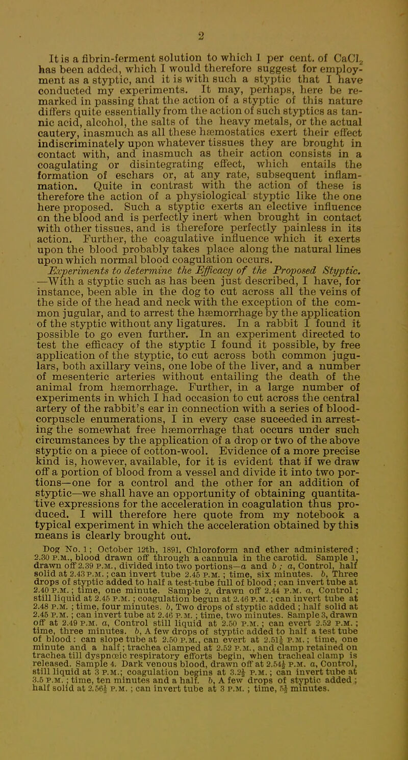 It is a fibrin-ferment solution to which 1 per cent, of CaCI2 has been added, which I would therefore suggest for employ- ment as a styptic, and it is with such a styptic that I have conducted my experiments. It may, perhaps, here be re- marked in passing that the action of a styptic of this nature differs quite essentially from the action of such styptics as tan- nic acid, alcohol, the salts of the heavy metals, or the actual cautery, inasmuch as all these haemostatics exert their effect indiscriminately upon whatever tissues they are brought in contact with, and inasmuch as their action consists in a coagulating or disintegrating effect, which entails the formation of eschars or, at any rate, subsequent inflam- mation. Quite in contrast with the action of these is therefore the action of a physiological styptic like the one here proposed. Such a styptic exerts an elective influence on the blood and is perfectly inert when brought in contact with other tissues, and is therefore perfectly painless in its action. Further, the coagulative influence which it exerts upon the blood probably takes place along the natural lines upon which normal blood coagulation occurs. Experiments to determine the Efficacy of the Proposed Styptic. —With a styptic such as has been just described, I have, for instance, been able in the dog to cut across all the veins of the side of the head and neck with the exception of the com- mon jugular, and to arrest the haemorrhage by the application of the styptic without any ligatures. In a rabbit I found it possible to go even further. In an experiment directed to test the efficacy of the styptic I found it possible, by free application of the styptic, to cut across both common jugu- lars, both axillary veins, one lobe of the liver, and a number of mesenteric arteries without entailing the death of the animal from haemorrhage. Further, in a large number of experiments in which I had occasion to cut across the central artery of the rabbit's ear in connection with a series of blood- corpuscle enumerations, I in every case suceeded in arrest- ing the somewhat free haemorrhage that occurs under such circumstances by the application of a drop or two of the above styptic on a piece of cotton-wool. Evidence of a more precise kind is, however, available, for it is evident that if we draw off a portion of blood from a vessel and divide it into two por- tions—one for a control and the other for an addition of styptic—we shall have an opportunity of obtaining quantita- tive expressions for the acceleration in coagulation thus pro- duced. I will therefore here quote from my notebook a typical experiment in which the acceleration obtained by this means is clearly brought out. Dog No. 1; October 12th, 1891. Chloroform and ether administered ; 2.30 p.m., blood drawn off through a cannula in the carotid. Sample l, drawn off 2.39 p.m., divided into two portions—o and b; a, Control, hair solid at 2.43p.m. ; can invert tube 2.45 p.m. ; time, six minutes, b. Three drops of styptic added to half a test-tube full of blood; can invert tube at 2.40 p.m. ; time, one minute. Sample 2, drawn off 2.44 p.m. a, Control ; still liquid at 2.45 p.m. ; coagulation begun at 2.46 p.m. ; can invert tube at 2.48 p.m. ; time, four minutes, b. Two drops of styptic added; half solid at 2.45 p.m. ; can invert tube at 2.46 p.m. ; time, two minutes. Sample 3, drawn off at 2.49 p.m. a, Control still liquid at 2.50 p.m. ; can evert 2.52 p.m. ; time, three minutes, b, A few drops of styptic added to half a test tube of blood: can slope tube at 2.50 p.m., can evert at 2.51& p.m. ; time, one minute and a half; trachea clamped at 2.52 p.m., and clamp retained on trachea till dyspnceic respiratory efforts begin, when tracheal clamp is released. Sample 4. Dark venous blood, drawn off at 2.54J p.m. a, Control, still liquid at 3 p.m.; coagulation begins at 3.2J p.m.; can invert tube at 3.5 p.m. ; time, ten minutes and a half, b, A few drops of styptic added ; half solid at 2.56$ p.m. ; can invert tube at 3 p.m. ; time, sj minutes.