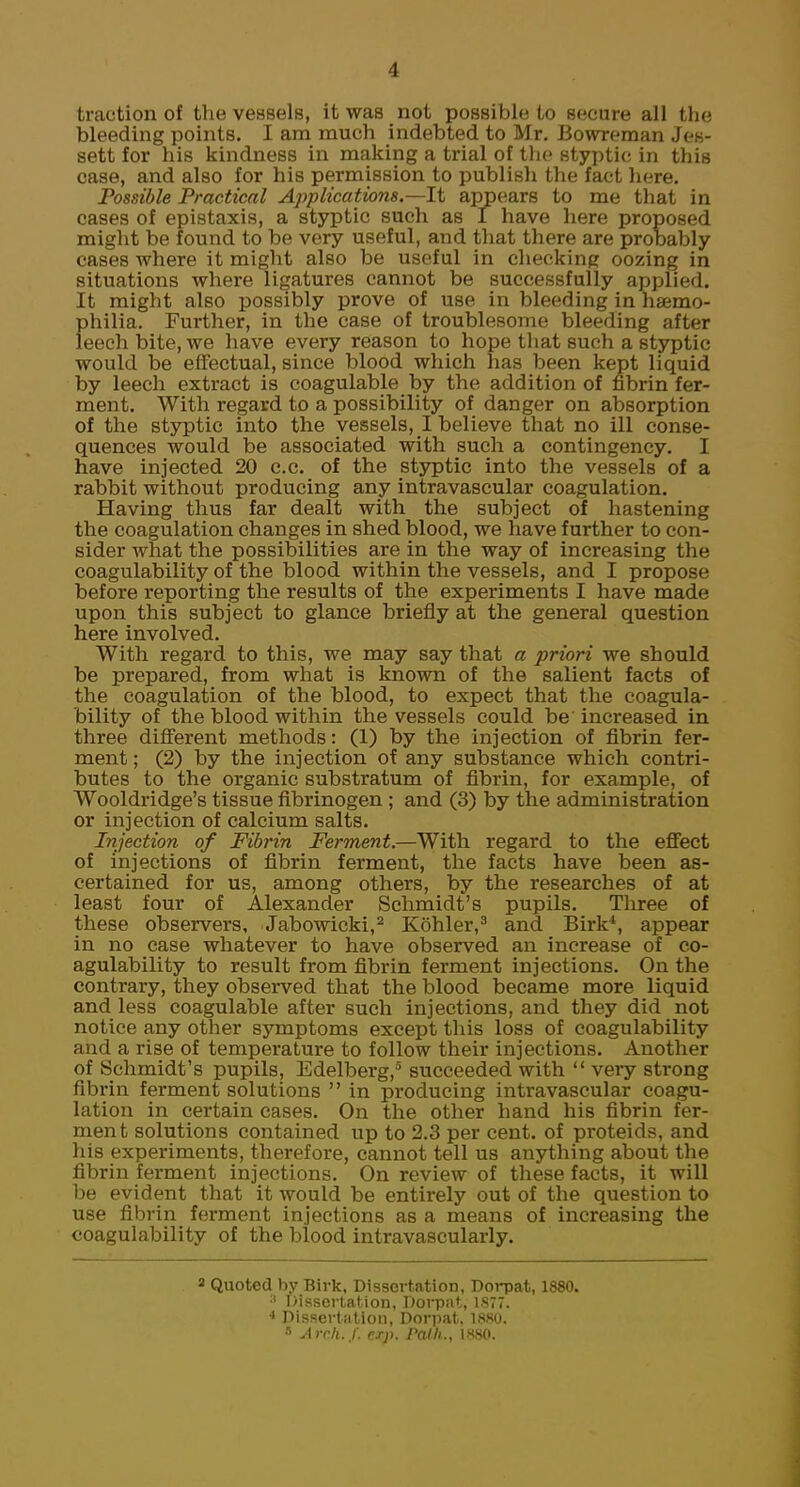 traction of the vessels, it was not possible to secure all the bleeding points. I am much indebted to Mr. Bowreman Jon- sett for his kindness in making a trial of the styptic in this case, and also for his permission to publish the fact here. Possible Practical Applications.—It appears to me that in cases of epistaxis, a styptic such as I have here proposed might be found to be very useful, and that there are probably cases where it might also be useful in checking oozing in situations where ligatures cannot be successfully applied. It might also possibly prove of use in bleeding in haemo- philia. Further, in the case of troublesome bleeding after leech bite, we have every reason to hope that such a styptic would be effectual, since blood which has been kept liquid by leech extract is coagulable by the addition of fibrin fer- ment. With regard to a possibility of danger on absorption of the styptic into the vessels, I believe that no ill conse- quences would be associated with such a contingency. I have injected 20 c.c. of the styptic into the vessels of a rabbit without producing any intravascular coagulation. Having thus far dealt with the subject of hastening the coagulation changes in shed blood, we have further to con- sider what the possibilities are in the way of increasing the coagulability of the blood within the vessels, and I propose before reporting the results of the experiments I have made upon this subject to glance briefly at the general question here involved. With regard to this, we may say that a priori we should be prepared, from what is known of the salient facts of the coagulation of the blood, to expect that the coagula- bility of the blood within the vessels could be increased in three different methods: (1) by the injection of fibrin fer- ment ; (2) by the injection of any substance which contri- butes to the organic substratum of fibrin, for example, of Wooldridge's tissue fibrinogen ; and (3) by the administration or injection of calcium salts. Injection of Fibrin Ferment.—With regard to the effect of injections of fibrin ferment, the facts have been as- certained for us, among others, by the researches of at least four of Alexander Schmidt's pupils. Three of these observers, Jabowicki,2 Kohler,3 and. Birk4, appear in no case whatever to have observed an increase of co- agulability to result from fibrin ferment injections. On the contrary, they observed that the blood became more liquid and less coagulable after such injections, and they did not notice any other symptoms except this loss of coagulability and a rise of temperature to follow their injections. Another of Schmidt's pupils, Edelberg,5 succeeded with  very strong fibrin ferment solutions  in producing intravascular coagu- lation in certain cases. On the other hand his fibrin fer- ment solutions contained up to 2.3 per cent, of proteids, and his experiments, therefore, cannot tell us anything about the fibrin ferment injections. On review of these facts, it will be evident that it would be entirely out of the question to use fibrin ferment injections as a means of increasing the coagulability of the blood intravascularly. 3 Quoted by Birk, Dissertation, Dorpat, 1880. :| Dissertation, Dorpat, 1877. •> Dissertation, Dorpat, 1880. 8 Arch. f. crp. Path., 1880.