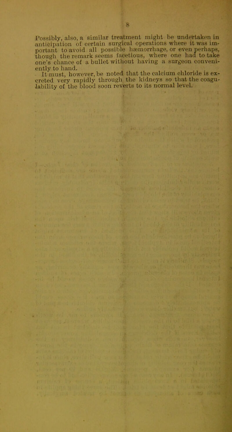 s Tossibly, also, a similar treatment might be undertaken in anticipation of certain surgical operations where it was im- portant to avoid all possible haemorrhage, or even perhaps, though the remark seems facetious, where one had to take one's chance of a bullet without having a surgeon conveni- ently to hand. £ It must, however, be noted that the calcium chloride is ex- creted very rapidly througli the kidneys so that the coagu- lability of the blood soon reverts to its normal level.