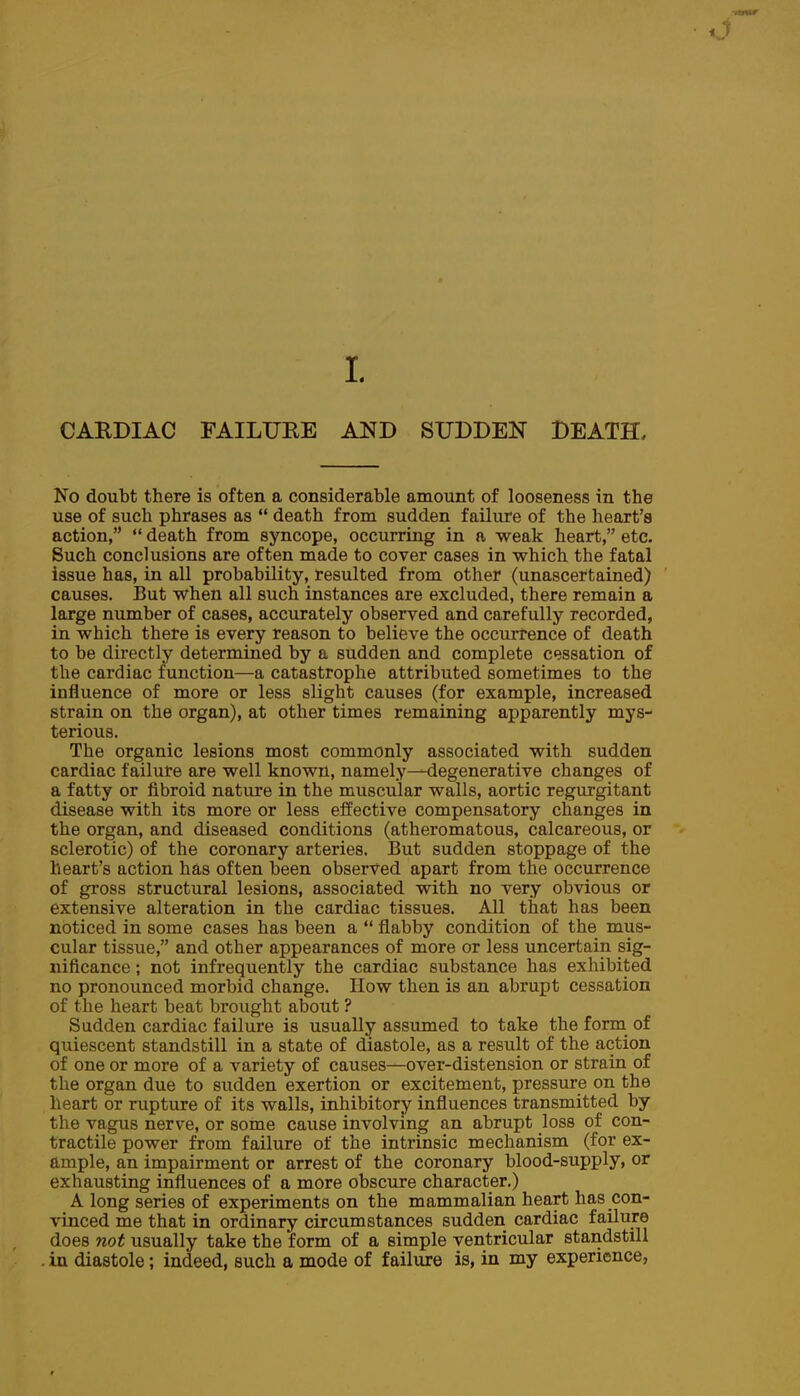 L CARDIAC FAILURE AND SUDDEN DEATH, No doubt there is often a considerable amount of looseness in the use of such phrases as  death from sudden failure of the heart's action,  death from syncope, occurring in a weak heart, etc. Such conclusions are often made to cover cases in which the fatal issue has, in all probability, resulted from other (unascertained) causes. But when all such instances are excluded, there remain a large number of cases, accurately observed and carefully recorded, in which there is every reason to believe the occurrence of death to be directly determined by a sudden and complete cessation of the cardiac function—a catastrophe attributed sometimes to the influence of more or less slight causes (for example, increased strain on the organ), at other times remaining apparently mys- terious. The organic lesions most commonly associated with sudden cardiac failure are well knovm, namely—degenerative changes of a fatty or fibroid nature in the muscular walls, aortic regurgitant disease with its more or less effective compensatory changes in the organ, and diseased conditions (atheromatous, calcareous, or sclerotic) of the coronary arteries. But sudden stoppage of the heart's action has often been observed apart from the occurrence of gross structural lesions, associated with no very obvious or extensive alteration in the cardiac tissues. All that has been noticed in some cases has been a  flabby condition of the mus- cular tissue, and other appearances of more or less uncertain sig- nificance ; not infrequently the cardiac substance has exhibited no pronounced morbid change. How then is an abrupt cessation of the heart beat brought about ? Sudden cardiac failure is usually assumed to take the form of quiescent standstill in a state of diastole, as a result of the action of one or more of a variety of causes—over-distension or strain of the organ due to sudden exertion or excitement, pressure on the heart or rupture of its walls, inhibitory influences transmitted by the vagus nerve, or some cause involving an abrupt loss of con- tractile power from failure of the intrinsic mechanism (for ex- ample, an impairment or arrest of the coronary blood-supply, or exhausting influences of a more obscure character.) A long series of experiments on the mammalian heart has con- vinced me that in ordinary circumstances sudden cardiac failure does not usually take the form of a simple ventricular standstill . in diastole; indeed, such a mode of failure is, in my experience,