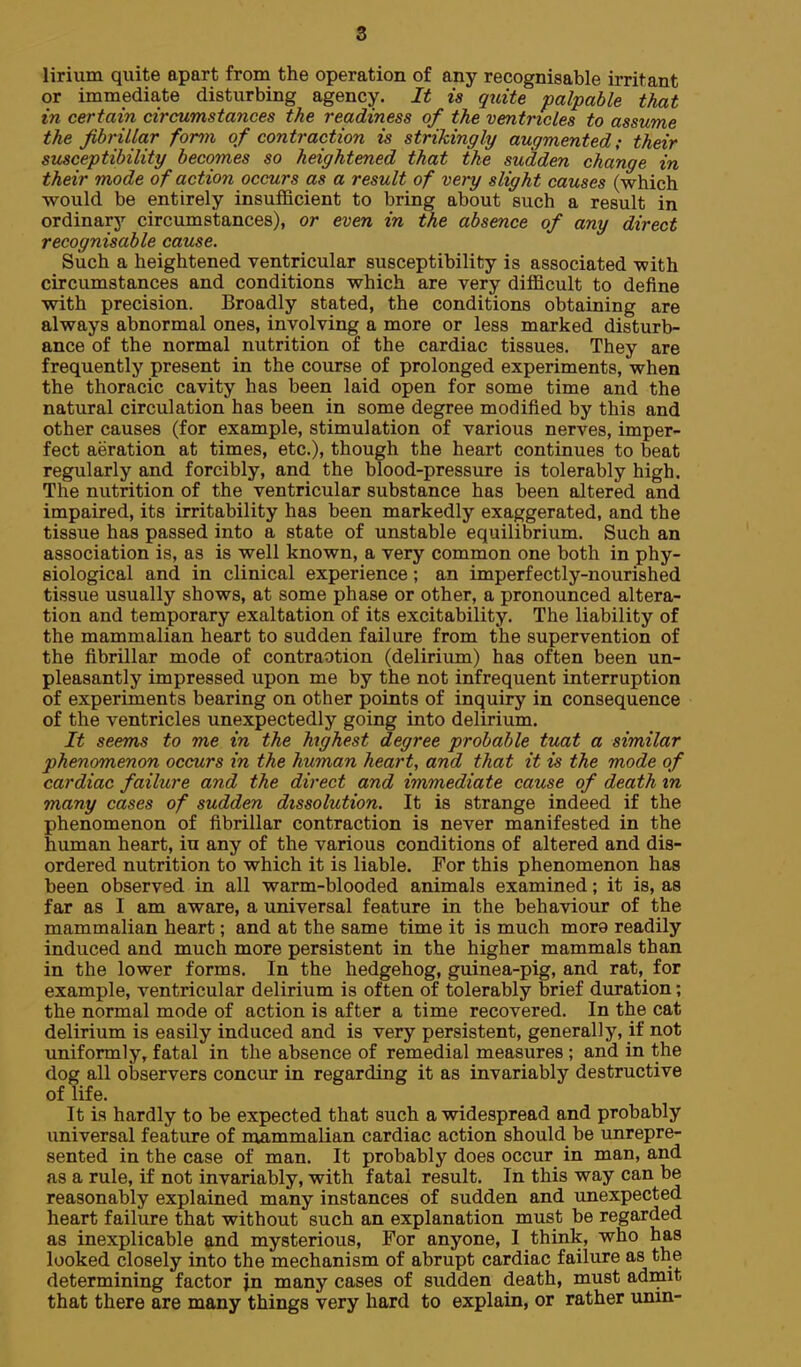 8 lirium quite apart from the operation of any recognisable irritant or immediate disturbing agency. It is quite palpable that in certain circumstances the readiness of the ventricles to assume the fibrillar form of contraction is strikingly augmented; their susceptibility becomes so heightened that the sudden change in their mode of action occurs as a result of very slight causes (which would be entirely insufficient to bring about such a result in ordinary circumstances), or even in the absence of any direct recognisable cause. Such a heightened ventricular susceptibility is associated with circumstances and conditions which are very difficult to define with precision. Broadly stated, the conditions obtaining are always abnormal ones, involving a more or less marked disturb- ance of the normal nutrition of the cardiac tissues. They are frequently present in the course of prolonged experiments, when the thoracic cavity has been laid open for some time and the natural circulation has been in some degree modified by this and other causes (for example, stimulation of various nerves, imper- fect aeration at times, etc.), though the heart continues to beat regularly and forcibly, and the blood-pressure is tolerably high. The nutrition of the ventricular substance has been altered and impaired, its irritability has been markedly exaggerated, and the tissue has passed into a state of unstable equilibrium. Such an association is, as is well known, a very common one both in phy- siological and in clinical experience; an imperfectly-nourished tissue usually shows, at some phase or other, a pronounced altera- tion and temporary exaltation of its excitability. The liability of the mammalian heart to sudden failure from the supervention of the fibrillar mode of contraotion (delirium) has often been un- pleasantly impressed upon me by the not infrequent interruption of experiments bearing on other points of inquiry in consequence of the ventricles unexpectedly going into delirium. It seems to me in the highest degree probable tuat a similar phenomenon occurs in the human heart, and that it is the mode of cardiac failure and the direct and immediate cause of death in many cases of sudden dissolution. It is strange indeed if the phenomenon of fibrillar contraction is never manifested in the human heart, in any of the various conditions of altered and dis- ordered nutrition to which it is liable. For this phenomenon has been observed in all warm-blooded animals examined; it is, as far as I am aware, a universal feature in the behaviour of the mammalian heart; and at the same time it is much more readily induced and much more persistent in the higher mammals than in the lower forms. In the hedgehog, guinea-pig, and rat, for example, ventricular delirium is often of tolerably brief duration; the normal mode of action is after a time recovered. In the cat delirium is easily induced and is very persistent, generally, if not uniformly, fatal in the absence of remedial measures ; and in the dog all observers concur in regarding it as invariably destructive of life. It is hardly to be expected that such a widespread and probably universal featvire of mammalian cardiac action should be unrepre- sented in the case of man. It probably does occur in man, and as a rule, if not invariably, with fatal result. In this way can be reasonably explained many instances of sudden and unexpected heart failure that without such an explanation must be regarded as inexplicable and mysterious. For anyone, I think, who has looked closely into the mechanism of abrupt cardiac failure as the determining factor jn many cases of sudden death, must admit that there are many things very hard to explain, or rather unin-