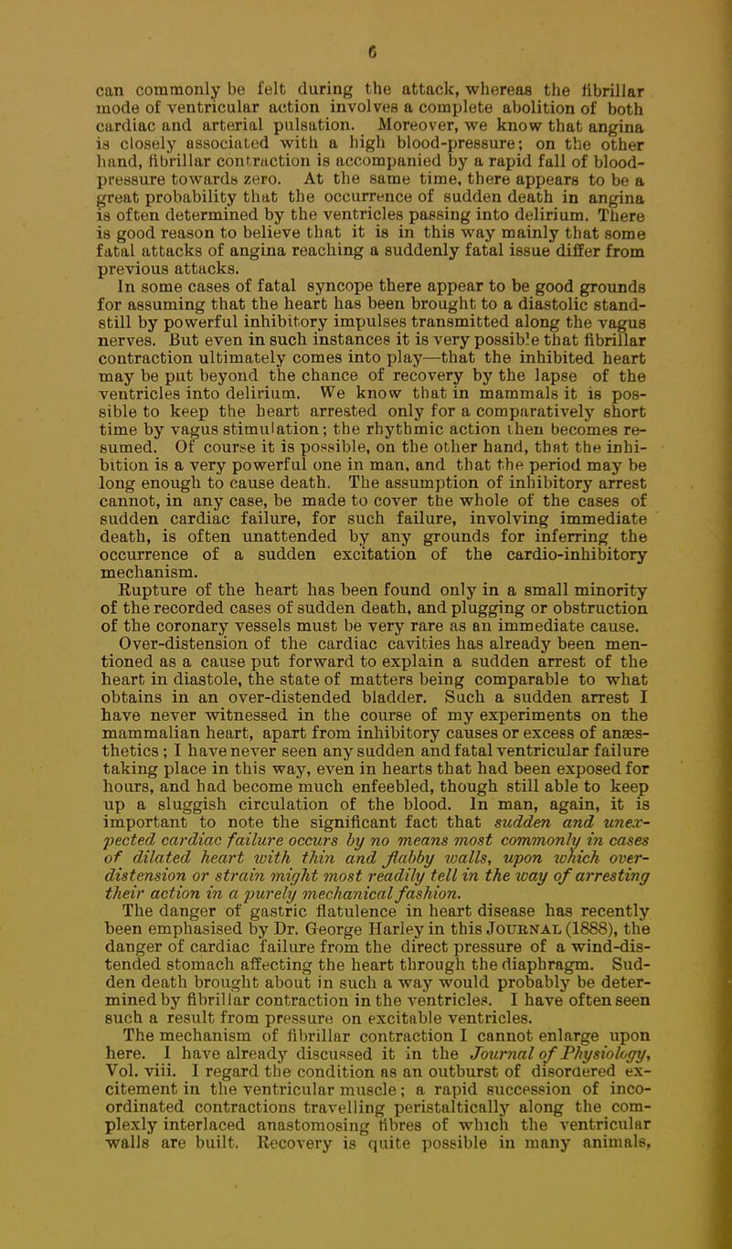 can commonly be felt during the attack, whereas the llbrillar mode of ventricular action involves a complete abolition of both cardiac and arterial pulsation. Moreover, we know that angina is closely associated with a high blood-pressure; on the other hand, fibrillar contraction is accompanied by a rapid fall of blood- pressure towards zero. At the same time, there appears to be a great probability that the occurrence of sudden death in angina is often determined by the ventricles passing into delirium. There is good reason to believe that it is in this way mainly that some fatal attacks of angina reaching a suddenly fatal issue differ from previous attacks. In some cases of fatal syncope there appear to be good grounds for assuming that the heart has been brought to a diastolic stand- still by powerful inhibitory impulses transmitted along the vagus nerves. But even in such instances it is very possib'e that fibrillar contraction ultimately comes into play—that the inhibited heart may be put beyond the chance of recovery by the lapse of the ventricles into delirium. We know that in mammals it is pos- sible to keep the heart arrested only for a comparatively short time by vagus stimulation; the rhythmic action then becomes re- sumed. Of course it is possible, on the other hand, that the inhi- bition is a very powerful one in man, and that the period may be long enough to cause death. The assumption of inhibitory arrest cannot, in any case, be made to cover the whole of the cases of sudden cardiac failure, for such failure, involving immediate death, is often unattended by any grounds for inferring the occurrence of a sudden excitation of the cardio-inhibitory mechanism. Eupture of the heart has been found only in a small minority of the recorded cases of sudden death, and plugging or obstruction of the coronary vessels must be very rare as an immediate cause. Over-distension of the cardiac cavities has already been men- tioned as a cause put forward to explain a sudden arrest of the heart in diastole, the state of matters being comparable to what obtains in an over-distended bladder. Such a sudden arrest I have never witnessed in the course of my experiments on the mammalian heart, apart from inhibitory causes or excess of anaes- thetics ; I have never seen any sadden and fatal ventricular failure taking place in this way, even in hearts that had been exposed for hours, and had become much enfeebled, though still able to keep up a sluggish circulation of the blood. In man, again, it is important to note the significant fact that sudden and unex- pected cardiac failure occurs by no means most commonly in cases of dilated heart with thin and flabby ivalls, upon 2vhich over- distension or strain might most readily tell in the way of arresting their action in a purely mechanical fashion. The danger of gastric flatulence in heart disease has recently been emphasised by Dr. George Hariey in this Journal (1888), the danger of cardiac failure from the direct pressure of a wind-dis- tended stomach affecting the heart through the diaphragm. Sud- den death brought about in such a way would probably be deter- mined by fibrillar contraction in the ventricles. I have often seen such a result from pressure on excitable ventricles. The mechanism of fibrillar contraction I cannot enlarge upon here. 1 have already discussed it in the Journal of Physiology, Vol. viii. I regard the condition as an outburst of disordered ex- citement in the ventricular muscle; a rapid succession of inco- ordinated contractions travelling peristaltically along the com- plexly interlaced anastomosing fibres of which the ventricubir walls are built, llecovery is quite possible in many animals,
