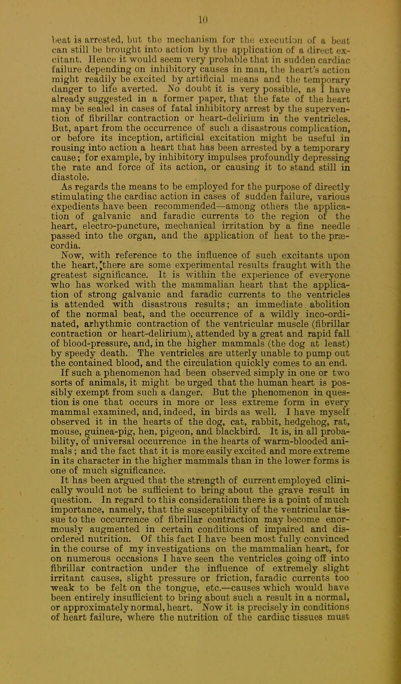 lu lieat is arrested, but the mechanism for the execution of a beat can still be brought into action by the application of a direct ex- citant. Hence it would seem very probable that in sudden cardiac failure depending on inhibitory causes in man, tlie heart's action might readily be excited by artificial means and the temporary danger to life averted. No doubt it is very possible, as I have already suggested in a former paper, that the fate of the heart may be sealed in cases of fatal inhibitory arrest by the superven- tion of fibrillar contraction or heart-delirium in the ventricles. But, apart from the occurrence of such a disastrous complication, or before its inception, artificial excitation might be useful in rousing into action a heart that has been arrested by a temporary cause; for example, by inhibitory impulses profoundly depressing the rate and force of its action, or causing it to stand still in diastole. As regards the means to be employed for the purpose of directly stimulating the cardiac action in cases of sudden failure, various expedients have been recommended—among others the applica- tion of galvanic and faradic currents to the region of the heart, electro-puncture, mechanical irritation by a fine needle passed into the organ, and the application of heat to the prae- cordia. Now, with reference to the influence of such excitants upon the heart, ^there are some experimental results fraught with the greatest significance. It is within the experience of everyone who has worked with the mammalian heart that the applica- tion of strong galvanic and faradic currents to the ventricles is attended with disastrous results; an immediate abolition of the normal beat, and the occurrence of a wildly inco-ordi- nated, arhythmic contraction of the ventricular muscle (fibrillar contraction or heart-delirium), attended by a great and rapid fall of blood-pressure, and, in the higher mammals (the dog at least) by speedy death. The ventricles are utterly unable to pump out the contained blood, and the circulation quickly comes to an end. If such a phenomenon had been observed simply in one or two sorts of animals, it might be urged that the human heart is pos- sibly exempt from such a danger. But the phenomenon in ques- tion is one that occurs in more or less extreme form in every mammal examined, and, indeed, in birds as well. I have myself observed it in the hearts of the dog, cat, rabbit, hedgehog, rat, mouse, guinea-pig, hen, pigeon, and blackbird. It is, in all proba- bility, of universal occurrence in the hearts of warm-blooded ani- mals ; and the fact that it is more easily excited and more extreme in its character in the higher mammals than in the lower forms is one of much significance. It has been argued that the strength of current employed clini- cally would not be sufficient to bring about the grave result in question. In regard to this consideration there is a point of much importance, namely, that the susceptibility of the ventricular tis- sue to the occurrence of fibrillar contraction may become enor- mously augmented in certain conditions of impaired and dis- ordered nutrition. Of this fact I have been most fully convinced in the course of my investigations on the mammalian heart, for on numerous occasions I have seen the ventricles going off into fibrillar contraction under the influence of extremely slight irritant causes, slight pressure or friction, faradic currents too weak to be felt on the tongue, etc.—causes which would have been entirely insufficient to bring about such a result in a normal, or approximately normal, heart. Now it is precisely in conditions of heart failure, where the nutrition of the cardiac tissues must