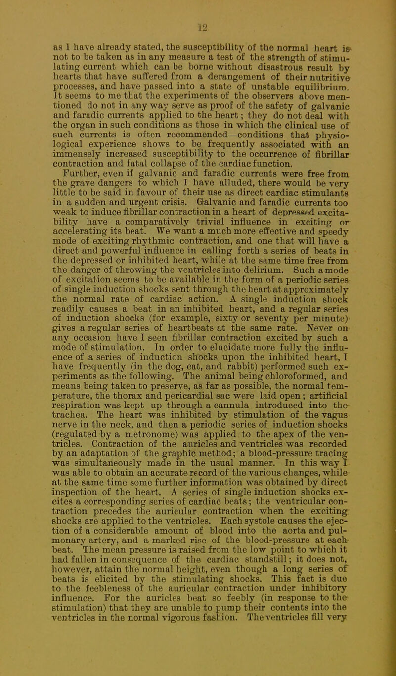 as 1 have already stated, the susceptibility of the normal heart is- not to be taken as in any measure a test of the strength of stimu- lating current which can be borne without disastrous result by hearts that have suffered from a derangement of their nutritive processes, and have passed into a state of unstable equilibrium. It seems to me that the experiments of the observers above men- tioned do not in any way serve as proof of the safety of galvanic and faradic currents applied to the heart; they do not deal with the organ in such conditions as those in which the clinical use of such currents is often recommended—conditions that physio- logical experience shows to be frequently associated with an immensely increased susceptibility to the occurrence of fibrillar contraction and fatal collapse of the cardiac function. Further, even if galvanic and faradic currents were free from the grave dangers to which I have alluded, there would be very little to be said in favour of their use as direct cardiac stimulants in a sudden and urgent crisis. Galvanic and faradic currents too weak to induce fibrillar contraction in a heart of deprp.M«d excita- bility have a comparatively trivial influence in exciting or accelerating its beat. We want a much more effective and speedy mode of exciting rhythmic contraction, and one that will have a direct and powerful influence in calling forth a series of beats in the depressed or inhibited heart, while at the same time free from the danger of throwing the ventricles into delirium. Such a mode of excitation seems to be available in the form of a periodic series of single induction shocks sent through the heart at approximately the normal rate of cardiac action. A single induction shock readily causes a beat in an inhibited heart, and a regular series of induction shocks (for example, sixty or seventy per minute) gives a regular series of heartbeats at the same rate. Never on any occasion have I seen fibrillar contraction excited by such a mode of stimulation. In order to elucidate more fully the influ- ence of a series of induction shocks upon the inhibited heart, I have frequently (in the dog, cat, and rabbit) performed such ex- periments as the foUovnng. The animal being chloroformed, and means being taken to preserve, as far as possible, the normal tem- perature, the thorax and pericardial sac were laid open ; artificial respiration was kept up through a cannula introduced into the trachea. The heart was inhibited by stimulation of the vagus nerve in the neck, and then a periodic series of induction shocks (regulated by a metronome) was applied to the apex of the ven- tricles. Contraction of the aiiricles and ventricles was recorded by an adaptation of the graphic method; a blood-pressure tracing was simultaneously made in the usual manner. In this way I was able to obtain an accurate record of the various changes, while at the same time some further information was obtained by direct inspection of the heart. A series of single induction shocks ex- cites a corresponding series of cardiac beats; the ventricular con- traction precedes the auricular contraction when the exciting shocks are applied to the ventricles. Each systole causes the ejec- tion of a considerable amount of blood into the aorta and pul- monary artery, and a marked rise of the blood-pressure at each beat. The mean pressure is raised from the low point to which it had fallen in consequence of the cardiac standstill; it does not. however, attain the normal height, even though a long series of beats is elicited by the stimulating shocks. This tact is due to the feebleness of the auricular contraction under inhibitory influence. For the auricles beat so feebly (in response to the- stimulation) that they are unable to pump their contents into the ventricles in the normal vigorous fashion. The ventricles fill very