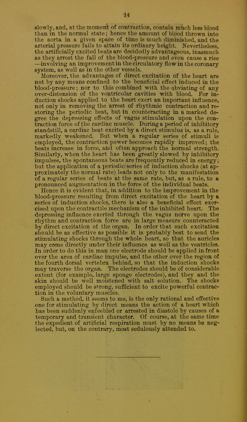 slowly, and, at the moment of contraction, contain mtich less blood than in the normal state; hence the amount of blood thrown into the aorta in a given space of time is much diminished, and the arterial pressure fails to attain its ordinary height. Nevertheless, the artificially excited beats are decidedly advantageous, inasmuch as they arrest the fall of the blood-pressure and even cause a rise —involving an improvement in the circulatory flow in the coronary system, as well as in the other vessels. Moreover, the advantages of direct excitation of the heart are not by any means confined to the beneficial effect induced in the blood-pressure; nor to this combined with the obviating of any over-distension of the ventricular cavities with blood. For in- duction shocks applied to the heart exert an important influence, not only in removing the arrest of rhythmic contraction and re- storing the periodic beat, but in counteracting in a marked de- gree the depressing effects of vagus stimulation upon the con- traction force of the cardiac muscle. During a period of inhibitory standstill, a ca,rdiac beat excited by a direct stimulus is, as a rule, markedly weakened. But when a regular series of stimuli is employed, the contraction power becomes rapidly improved; the beats increase in force, and often approach the normal strength. Similarly, when the heart has been greatly slowed by inhibitory impulses, the spontaneous beats are frequently reduced in energy; but the application of a periodic series of induction shocks (at ap- proximately the normal rate) leads not only to the manifestation of a regular series of beats at the same rate, but, as a rule, to a pronounced augmentation in the force of the individual beats. Hence it is evident that, in addition to the improvement in the blood-pressure resulting from direct excitation of the heart by a series of induction shocks, there is also a beneficial effect exer- cised upon the contractile mechanism of the inhibited heart. The depressing influence exerted through the vagus nerve upon the rhythm and contraction force are in large measure counteracted by direct excitation of the organ. In order that such excitation should be as effective as possible it is probably best to send the stimulating shocks through the whole heart, so that the auricles may come directly under their influence as well as the ventricles. In order to do this in man one electrode should be applied in front over the area of cardiac impulse, and the other over the region of the fourth dorsal vertebra behind, so that the induction shocks may traverse the organ. The electrodes should be of considerable extent (for example, large sponge electrodes), and they and the skin should be well moistened with salt solution. The shocks employed should be strong, sufficient to excite powerful contrac- tion in the voluntary muscles. Such a method, it seems to me, is the only rational and effective one for stimulating by direct means the action of a heart which has been suddenly enieebled or arrested in diastole by causes of a temporary and transient character. Of course, at the same time the expedient of artificial respiration must by no means be neg- lected, but, on the contrary, most sedulously attended to.