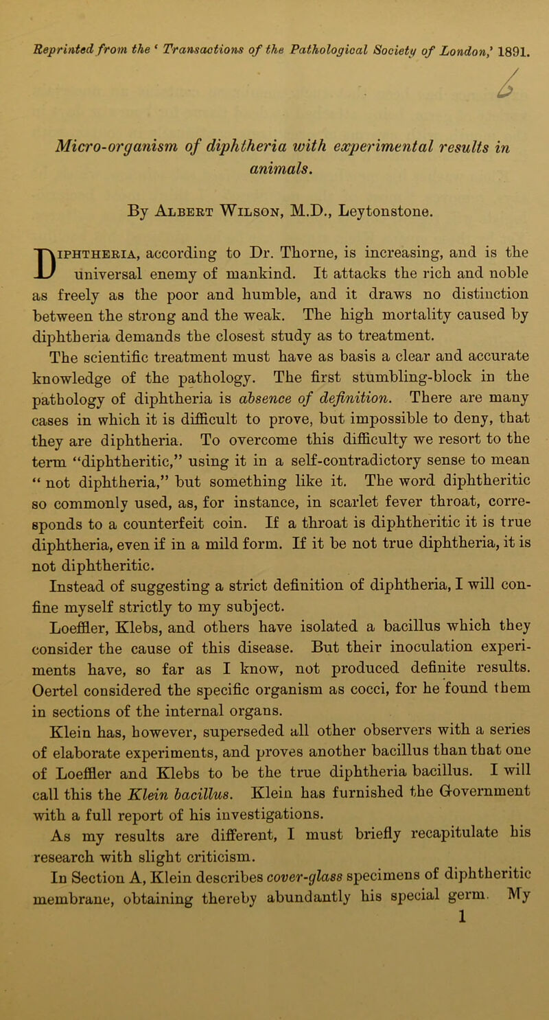 Reprinted from the ' Transactions of the Pathological Societt/ of London,' 1891. Micro-organism of diphtheria with experimental results in animals. Diphtheria, according to Dr. Thorne, is increasing, and is the universal enemy of mankind. It attacks the rich and noble as freely as the poor and humble, and it draws no distinction between the strong and the weak. The high mortality caused by diphtheria demands the closest study as to treatment. The scientific treatment must have as basis a clear and accurate knowledge of the pathology. The first stumbling-block in the pathology of diphtheria is absence of definition. There are many cases in which it is difficult to prove, but impossible to deny, that they are diphtheria. To overcome this difficulty we resort to the term diphtheritic, using it in a self-contradictory sense to mean  not diphtheria, but something like it. The word diphtheritic so commonly used, as, for instance, in scarlet fever throat, corre- sponds to a counterfeit coin. If a throat is diphtheritic it is true diphtheria, even if in a mild form. If it be not true diphtheria, it is not diphtheritic. Instead of suggesting a strict definition of diphtheria, I will con- fine myself strictly to my subject. Loeffler, Klebs, and others have isolated a bacillus which they consider the cause of this disease. But their inoculation experi- ments have, so far as I know, not produced definite results. Oertel considered the specific organism as cocci, for he found them in sections of the internal organs. Klein has, however, superseded all other observers with a series of elaborate experiments, and proves another bacillus than that one of Loeffler and Klebs to be the true diphtheria bacillus. I will call this the Klein bacillus. Klein has furnished the Government with a full report of his investigations. As my results are different, I must briefly recapitulate his research with slight criticism. In Section A, Klein describes cover-glass specimens of diphtheritic membrane, obtaining thereby abundantly his special germ. My By Albert Wilson, M.D., Leytonstone.