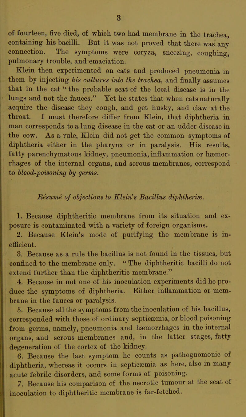 of fourteen, five died, of which two had membrane in the trachea, containing his bacilli. But it was not proved that there was any connection. The symptoms were coryza, sneezing, coughing, pulmonary trouble, and emaciation. Klein then experimented on cats and produced pneumonia in them by injecting his cultures into the trachea, and finally assumes that in the cat  the probable seat of the local disease is in the lungs and not the fauces. Yet he states that when cats naturally acquire the disease they cough, and get husky, and claw at the throat. I must therefore differ from Klein, that diphtheria in man corresponds to a lung disease in the cat or an udder disease in the cow. As a rule, Klein did not get the common symptoms of diphtheria either in the pharynx or in paralysis. His results, fatty parenchymatous kidney, pneumonia, inflammation or haemor- rhages of the internal organs, and serous membranes, correspond to blood-poisoning by germs. Resume of objections to Klein's Bacillus diphtherise. 1. Because diphtheritic membrane from its situation and ex- posure is contaminated with a variety of foreign organisms. 2. Because Klein's mode of purifying the membrane is in- efficient. 3. Because as a rule the bacillus is not found in the tissues, but confined to the membrane only.  The diphtheritic bacilli do not extend further than the diphtheritic membrane. 4. Because in not one of his inoculation experiments did he pro- duce the symptoms of diphtheria. Either inflammation or mem- brane in the fauces or paralysis. 5. Because all the symptoms from the inoculation of his bacillus, corresponded with those of ordinary septicaemia, or blood poisoning from germs, namely, pneumonia and haemorrhages in the internal organs, and serous membranes and, in the latter stages, fatty degeneration of the cortex of the kidney. 6. Because the last symptom he counts as pathognomonic of diphtheria, whereas it occurs in septicaemia as here, also in many acute febrile disorders, and some forms of poisoning. 7. Because his comparison of the necrotic tumour at the seat of inoculation to diphtheritic membrane is far-fetched.