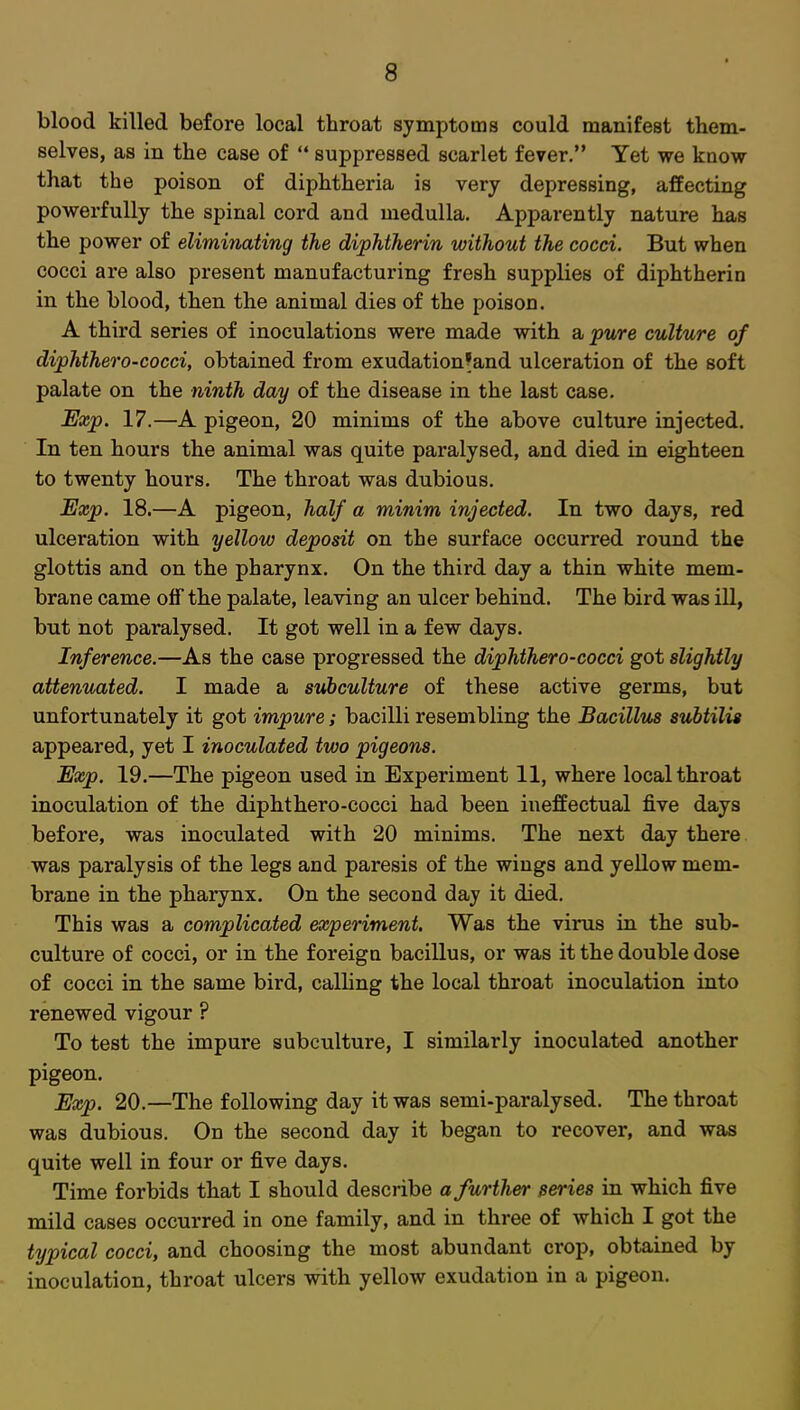 blood killed before local throat symptoms could manifest them- selves, as in the case of  suppressed scarlet fever. Yet we know that the poison of diphtheria is very depressing, affecting powerfully the spinal cord and medulla. Apparently nature has the power of eliminating the diphtherin without the cocci. But when cocci are also present manufacturing fresh supplies of diphtherin in the blood, then the animal dies of the poison. A third series of inoculations were made with a pure culture of diphthero-cocci, obtained from exudation'and ulceration of the soft palate on the ninth day of the disease in the last case. Exp. 17.—A pigeon, 20 minims of the above culture injected. In ten hours the animal was quite paralysed, and died in eighteen to twenty hours. The throat was dubious. Exp. 18.—A pigeon, half a minim injected. In two days, red ulceration with yellow deposit on the surface occurred round the glottis and on the pharynx. On the third day a thin white mem- brane came off the palate, leaving an ulcer behind. The bird was ill, but not paralysed. It got well in a few days. Inference.—As the case progressed the diphthero-cocci got slightly attenuated. I made a subculture of these active germs, but unfortunately it got impure; bacilli resembling the Bacillus subtilis appeared, yet I inoculated two pigeons. Exp. 19.—The pigeon used in Experiment 11, where local throat inoculation of the diphthero-cocci had been ineffectual five days before, was inoculated with 20 minims. The next day there was paralysis of the legs and paresis of the wings and yellow mem- brane in the pharynx. On the second day it died. This was a complicated experiment. Was the virus in the sub- culture of cocci, or in the foreign bacillus, or was it the double dose of cocci in the same bird, calling the local throat inoculation into renewed vigour ? To test the impure subculture, I similarly inoculated another pigeon. Exp. 20.—The following day it was semi-paralysed. The throat was dubious. On the second day it began to recover, and was quite well in four or five days. Time forbids that I should describe a further series in which five mild cases occurred in one family, and in three of which I got the typical cocci, and choosing the most abundant crop, obtained by inoculation, throat ulcers with yellow exudation in a pigeon.