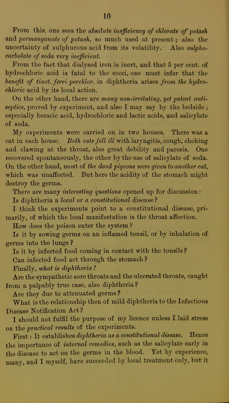 From this, one sees the absolute inefficiency of chlorate of potash and permanganate of potash, so much used at present; also the uncertainty of sulphurous acid from its volatility. Also sulpho- carbolate of soda very inefficient. From the fact that dialysed iron is inert, and that 5 per cent, of hydrochloric acid is fatal to the cocci, one must infer that the benefit of tinct. ferri perchlor. in diphtheria arises from the hydro- chloric acid by its local action. On the other hand, there are many non-irritating, yet potent anti- septics, proved by experiment, and also I may say by the bedside ; especially boracic acid, hydrochloric and lactic acids, and salicylate of soda. My experiments were carried on in two houses. There was a cat in each house. Both cats fell ill with laryngitis, cough, choking and clawing at the throat, also great debility and paresis. One recovered spontaneously, the other by the use of salicylate of soda. On the other hand, most of the dead pigeons were given to another cat, which was unaffected. But here the acidity of the stomach might destroy the germs. There are many interesting questions opened up for discussion: Is diphtheria a local or a constitutional disease ? I think the experiments point to a constitutional disease, pri- marily, of which the local manifestation is the throat affection. How does the poison enter the system ? Is it by sowing germs on an inflamed tonsil, or by inhalation of germs into the lungs ? Is it by infected food coming in contact with the tonsils ? Can infected food act through the stomach ? Finally, what is diphtheria ? Are the sympathetic sore throats and the ulcerated throats, caught from a palpably true case, also diphtheria ? Are they due to attenuated germs ? What is the relationship then of mild diphtheria to the Infectious Disease Notification Act? I should not fulfil the purpose of my licence unless I laid stress on the practical results of the experiments. First: It establishes diphtheria as a constitutional disease. Hence the importance of internal remedies, such as the salicylate early in the disease to act on the germs in the blood. Yet by experience, many, and I myself, have succeeded by local treatment only, but it