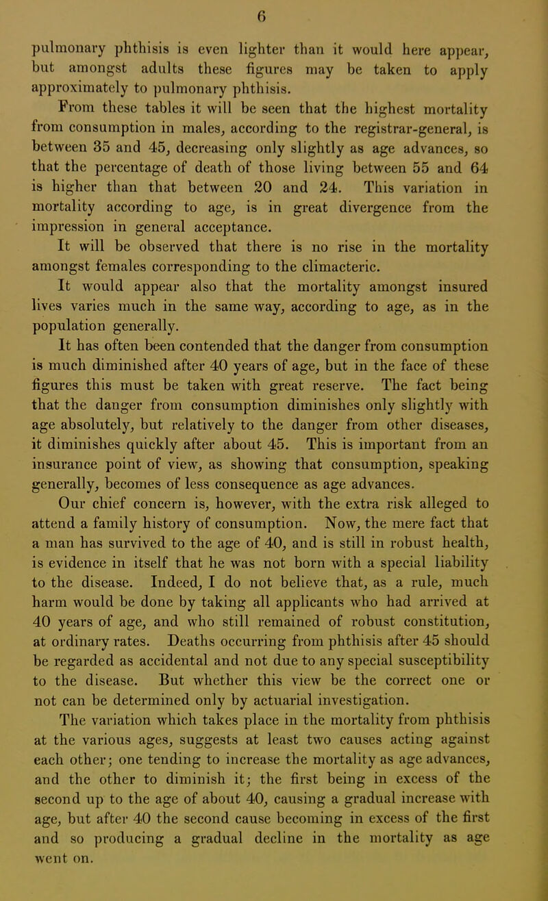 pulmonary phthisis is even lighter than it would here appear, but amongst adults these figures may be taken to apply approximately to pulmonary phthisis. From these tables it will be seen that the highest mortality from consumption in males, according to the registrar-general, is between 35 and 45, decreasing only slightly as age advances, so that the percentage of death of those living between 55 and 64 is higher than that between 20 and 24. This variation in mortality according to age, is in great divergence from the impression in general acceptance. It will be observed that there is no rise in the mortality amongst females corresponding to the climacteric. It would appear also that the mortality amongst insured lives varies much in the same way, according to age, as in the population generally. It has often been contended that the danger from consumption is much diminished after 40 years of age, but in the face of these figures this must be taken with great reserve. The fact being that the danger from consumption diminishes only slightly with age absolutely, but relatively to the danger from other diseases, it diminishes quickly after about 45. This is important from an insurance point of view, as showing that consumption, speaking generally, becomes of less consequence as age advances. Our chief concern is, however, with the extra risk alleged to attend a family history of consumption. Now, the mere fact that a man has survived to the age of 40, and is still in robust health, is evidence in itself that he was not born with a special liability to the disease. Indeed, I do not believe that, as a rule, much harm would be done by taking all applicants who had arrived at 40 years of age, and who still remained of robust constitution, at ordinary rates. Deaths occurring from phthisis after 45 should be regarded as accidental and not due to any special susceptibility to the disease. But whether this view be the correct one or not can be determined only by actuarial investigation. The variation which takes place in the mortality from phthisis at the various ages, suggests at least two causes acting against each other; one tending to increase the mortality as age advances, and the other to diminish it; the first being in excess of the second up to the age of about 40, causing a gradual increase with age, but after 40 the second cause becoming in excess of the first and so producing a gradual decline in the mortality as age went on.