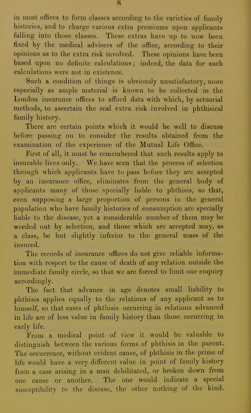 in most offices to form classes according to the varieties of family histories, and to charge various extra premiums upon applicants falling into those classes. These extras have up to now been fixed by the medical advisers of the office, according to their opinions as to the extra risk involved. These opinions have been based upon no definite calculations; indeed, the data for such calculations were not in existence. Such a condition of things is obviously unsatisfactory, more especially as ample material is known to be collected in the London insurance offices to afford data with which, by actuarial methods, to ascertain the real extra risk involved in phthisical family history. There are certain points which it would be well to discuss before passing on to consider the results obtained from the examination of the experience of the Mutual Life Office. First of all, it must be remembered that such results apply to insurable lives only. We have seen that the process of selection through which applicants have to pass before they are accepted by an insurance office, eliminates from the general body of applicants many of those specially liable to phthisis, so that, even supposing a large proportion of persons in the general population who have family histories of consumption are specially liable to the disease, yet a considerable number of them may be weeded out by selection, and those which are accepted may, as a class, be but slightly inferior to the general mass of the insured. The records of insurance offices do not give reliable informa- tion with respect to the cause of death of any relation outside the immediate family circle, so that we are forced to limit our enquiry accordingly. The fact that advance in age denotes small liability to phthisis applies equally to the relations of any applicant as to himself, so that cases of phthisis occurring in relations advanced in life are of less value in family history than those occurring in early life. From a medical point of view it would be valuable to distinguish between the various forms of phthisis in the parent. The occurrence, without evident cause, of phthisis in the prime of life would have a very different value in point of family history from a case arising in a man debilitated, or broken down from one cause or another. The one would indicate a special susceptibility to the disease, the other nothing of the kind.