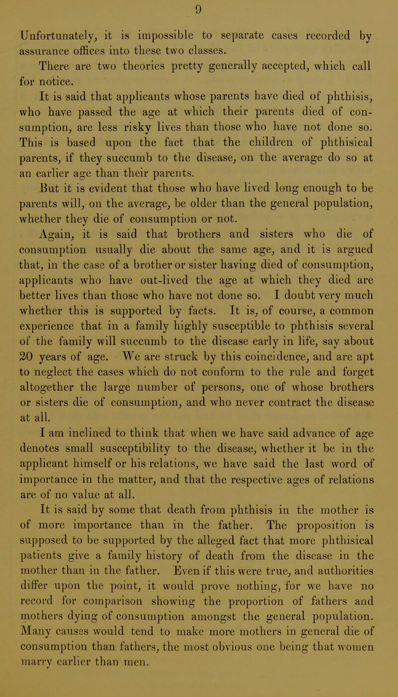 1) Unfortunately, it is impossible to separate cases recorded by assurance offices into these two classes. There are two theories pretty generally accepted, which call for notice. It is said that applicants whose parents have died of phthisis, who have passed the age at which their parents died of con- sumption, are less risky lives than those who have not done so. This is based upon the fact that the children of phthisical parents, if they succumb to the disease, on the average do so at an earlier age than their parents. But it is evident that those who have lived long enough to be parents will, on the average, be older than the general population, whether they die of consumption or not. Again, it is said that brothers and sisters who die of consumption usually die about the same age, and it is argued that, in the case of a brother or sister having died of consumption, applicants who have out-lived the age at which they died are better lives than those who have not done so. I doubt very much whether this is supported by facts. It is, of course, a common experience that in a family highly susceptible to phthisis several of the family will succumb to the disease early in life, say about 20 years of age. We are struck by this coincidence, and are apt to neglect the cases which do not conform to the rule and forget altogether the large number of persons, one of whose brothers or sisters die of consumption, and who never contract the disease at all. I am inclined to think that when we have said advance of age denotes small susceptibility to the disease, whether it be in the applicant himself or his relations, we have said the last word of importance in the matter, and that the respective ages of relations are of no value at all. It is said by some that death from phthisis in the mother is of more importance than in the father. The proposition is supposed to be supported by the alleged fact that more phthisical patients give a family history of death from the disease in the mother than in the father. Even if this were true, and authorities differ upon the point, it would prove nothing, for we have no record for comparison showing the proportion of fathers and mothers dying of consumption amongst the general population. Many causes would tend to make more mothers in general die of consumption than fathers, the most obvious one being that women marry earlier than men.