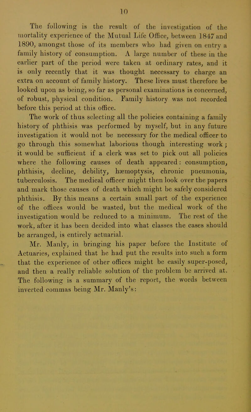 The following is the result of the investigation of the mortality experience of the Mutual Life Office, between 1847 and 1890, amongst those of its members who had given on entry a family history of consumption. A large number of these in the earlier part of the period were taken at ordinary rates, and it is only recently that it was thought necessary to charge an extra on account of family history. These lives must therefore be looked upon as being, so far as personal examinations is concerned, of robust, physical condition. Family history was not recorded before this period at this office. The work of thus selecting all the policies containing a family history of phthisis was performed by myself, but in any future investigation it would not be necessary for the medical officer to go through this somewhat laborious though interesting work; it would be sufficient if a clerk was set to pick out all policies where the following causes of death appeared: consumption, phthisis, decline, debility, haemoptysis, chronic pneumonia, tuberculosis. The medical officer might then look over the papers and mark those causes of death which might be safely considered phthisis. By this means a certain small part of the experience of the offices would be wasted, but the medical work of the investigation would be reduced to a minimum. The rest of the work, after it has been decided into what classes the cases should be arranged, is entirely actuarial. Mr. Manly, in bringing his paper before the Institute of Actuaries, explained that he had put the results into such a form that the experience of other offices might be easily super-posed, and then a really reliable solution of the problem be arrived at. The following is a summary of the report, the words between inverted commas being Mr. Manly's: