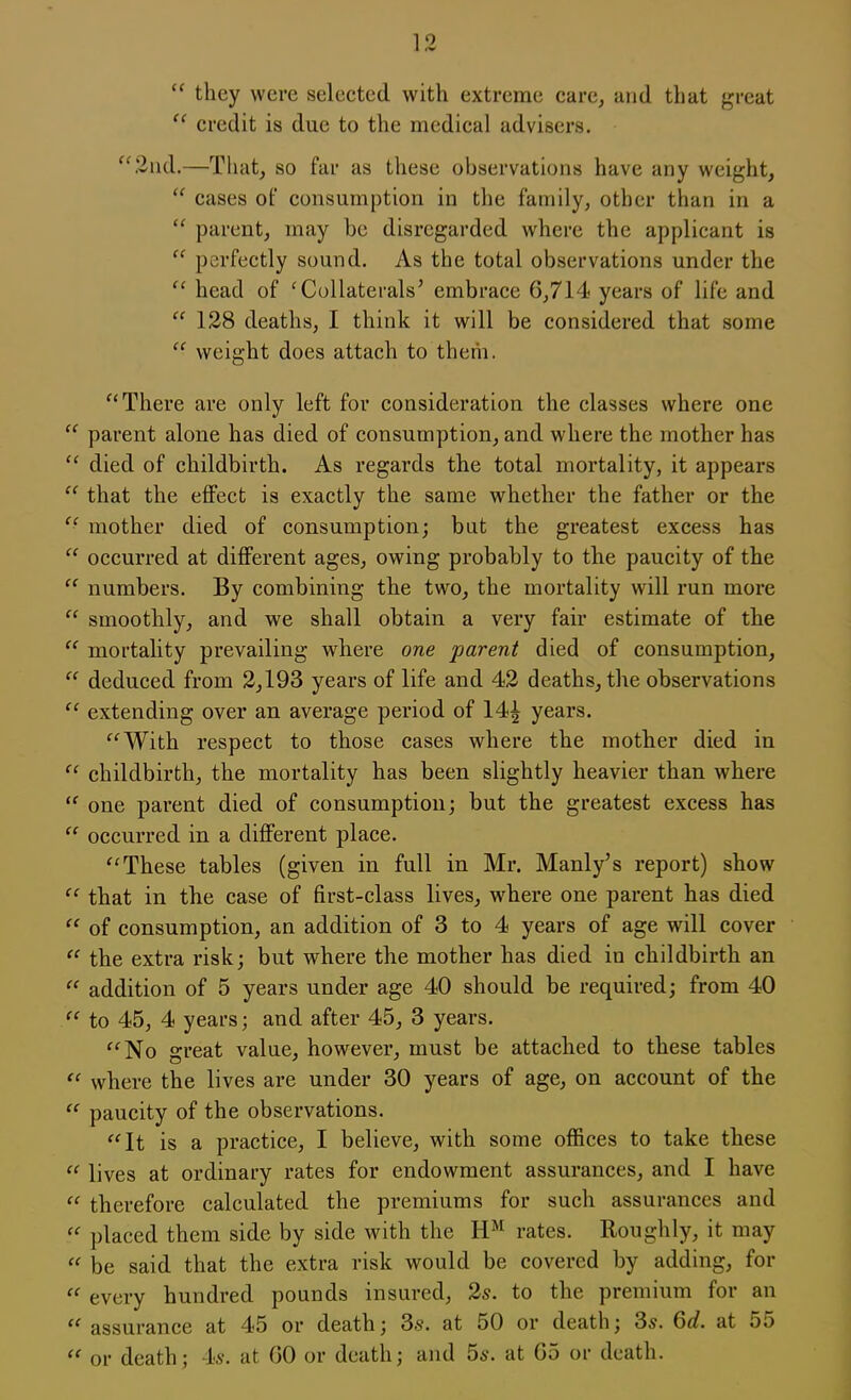  they were selected with extreme care, and that great  credit is due to the medical advisers. 2nd.—That, so far as these observations have any weight,  cases of consumption in the family, other than in a  parent, may be disregarded where the applicant is  perfectly sound. As the total observations under the  head of 'Collaterals' embrace 6,714 years of life and  128 deaths, I think it will be considered that some  weight does attach to them. There are only left for consideration the classes where one  parent alone has died of consumption, and where the mother has  died of childbirth. As regards the total mortality, it appears  that the effect is exactly the same whether the father or the  mother died of consumption; bat the greatest excess has  occurred at different ages, owing probably to the paucity of the  numbers. By combining the two, the mortality will run more  smoothly, and we shall obtain a very fair estimate of the  mortality prevailing where one parent died of consumption,  deduced from 2,193 years of life and 42 deaths, the observations  extending over an average period of 14^ years. With respect to those cases where the mother died in  childbirth, the mortality has been slightly heavier than where  one parent died of consumption; but the greatest excess has  occurred in a different place. These tables (given in full in Mr. Manly's report) show  that in the case of first-class lives, where one parent has died  of consumption, an addition of 3 to 4 years of age will cover  the extra risk; but where the mother has died in childbirth an  addition of 5 years under age 40 should be required; from 40  to 45, 4 years; and after 45, 3 years. No great value, however, must be attached to these tables  where the lives are under 30 years of age, on account of the  paucity of the observations. It is a practice, I believe, with some offices to take these  lives at ordinary rates for endowment assurances, and I have  therefore calculated the premiums for such assurances and  placed them side by side with the HM rates. Roughly, it may  be said that the extra risk would be covered by adding, for  every hundred pounds insured, 2s. to the premium for an  assurance at 45 or death; 3s. at 50 or death; 3s. 6d. at 55  or death; 4>s. at GO or death; and 5s. at 65 or death.