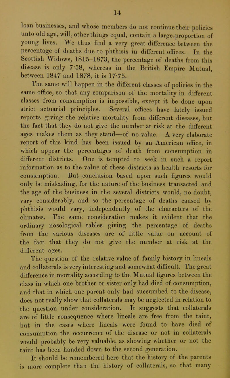 loan businesses, and whose members do not continue their policies unto old age, will, other things equal, contain a large.proportion of young lives. We thus find a very great difference between the percentage of deaths due to phthisis in different offices. In the Scottish Widows, 1815-1873, the percentage of deaths from this disease is only 7*58, whereas in the British Empire Mutual, between 1847 and 1878, it is 1775. The same will happen in the different classes of policies in the same office, so that any comparison of the mortality in different classes from consumption is impossible, except it be done upon strict actuarial principles. Several offices have lately issued reports giving the relative mortality from different diseases, but the fact that they do not give the number at risk at the different ages makes them as they stand—of no value. A very elaborate report of this kind has been issued by an American office, in which appear the percentages of death from consumption in different districts. One is tempted to seek in such a report information as to the value of these districts as health resorts for consumption. But conclusion based upon such figures would only be misleading, for the nature of the business transacted and the age of the business in the several districts would, no doubt, vary considerably, and so the percentage of deaths caused by phthisis would vary, independently of the characters of the climates. The same consideration makes it evident that the ordinary nosological tables giving the percentage of deaths from the various diseases are of little value on account of the fact that they do not give the number at risk at the different ages. The question of the relative value of family history in lineals and collaterals is very interesting and somewhat difficult. The great difference in mortality according to the Mutual figures between the class in which one brother or sister only had died of consumption, and that in which one parent only had succumbed to the disease, does not really show that collaterals may be neglected in relation to the question under consideration. It suggests that collaterals are of little consequence where lineals are free from the taint, but in the cases where lineals were found to have died of consumption the occurrence of the disease or not in collaterals would probably be very valuable, as showing whether or not the taint has been handed down to the second generation. It should be remembered here that the history of the parents is more complete than the history of collaterals, so that many