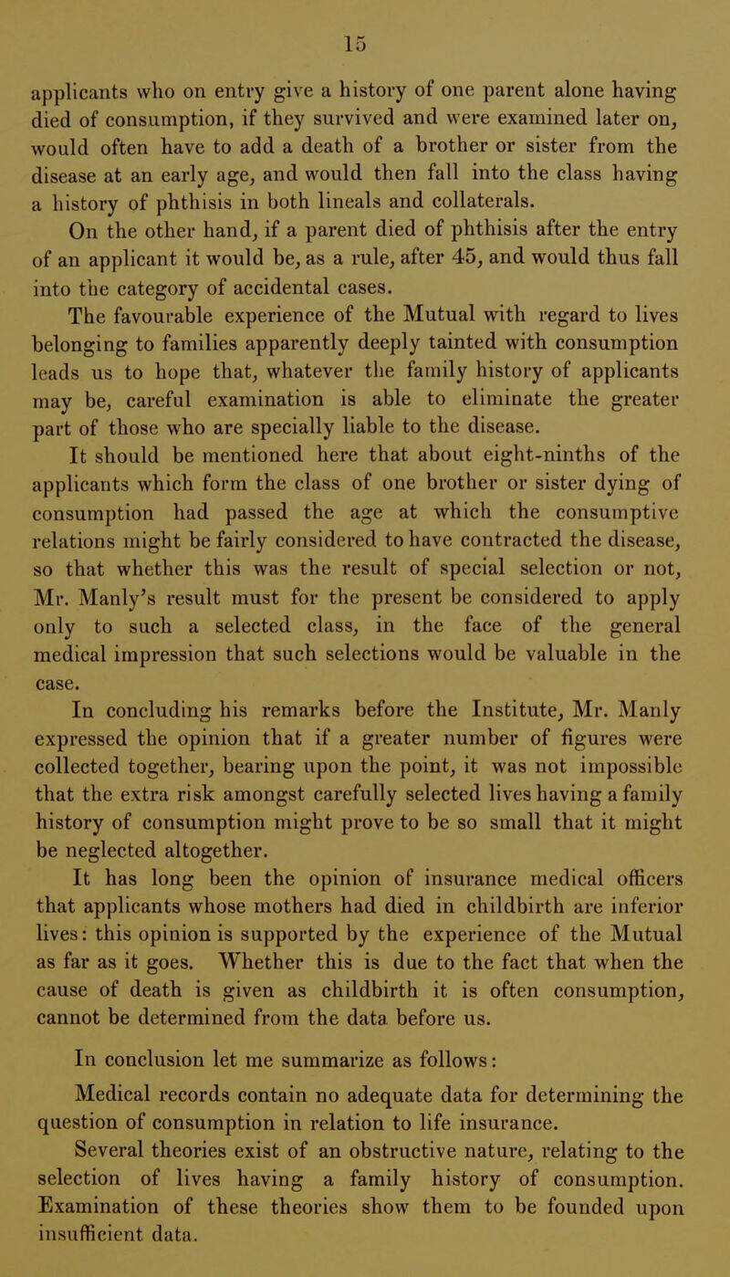 applicants who on entry give a history of one parent alone having died of consumption, if they survived and were examined later on, would often have to add a death of a brother or sister from the disease at an early age, and would then fall into the class having a history of phthisis in both lineals and collaterals. On the other hand, if a parent died of phthisis after the entry of an applicant it would be, as a rule, after 45, and would thus fall into the category of accidental cases. The favourable experience of the Mutual with regard to lives belonging to families apparently deeply tainted with consumption leads us to hope that, whatever the family history of applicants may be, careful examination is able to eliminate the greater part of those who are specially liable to the disease. It should be mentioned here that about eight-ninths of the applicants which form the class of one brother or sister dying of consumption had passed the age at which the consumptive relations might be fairly considered to have contracted the disease, so that whether this was the result of special selection or not, Mr. Manly's result must for the present be considered to apply only to such a selected class, in the face of the general medical impression that such selections would be valuable in the case. In concluding his remarks before the Institute, Mr. Manly expressed the opinion that if a greater number of figures were collected together, bearing upon the point, it was not impossible that the extra risk amongst carefully selected lives having a family history of consumption might prove to be so small that it might be neglected altogether. It has long been the opinion of insurance medical officers that applicants whose mothers had died in childbirth are inferior lives: this opinion is supported by the experience of the Mutual as far as it goes. Whether this is due to the fact that when the cause of death is given as childbirth it is often consumption, cannot be determined from the data before us. In conclusion let me summarize as follows: Medical records contain no adequate data for determining the question of consumption in relation to life insurance. Several theories exist of an obstructive nature, relating to the selection of lives having a family history of consumption. Examination of these theories show them to be founded upon insufficient data.