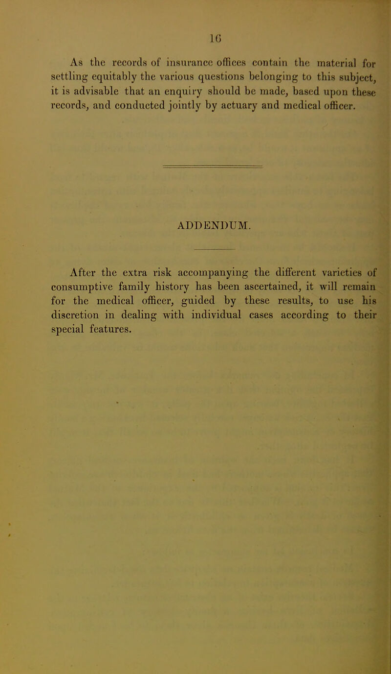 As the records of insurance offices contain the material for settling equitably the various questions belonging to this subject, it is advisable that an enquiry should be made, based upon these records, and conducted jointly by actuary and medical officer. ADDENDUM. After the extra risk accompanying the different varieties of consumptive family history has been ascertained, it will remain for the medical officer, guided by these results, to use his discretion in dealing with individual cases according to their special features.