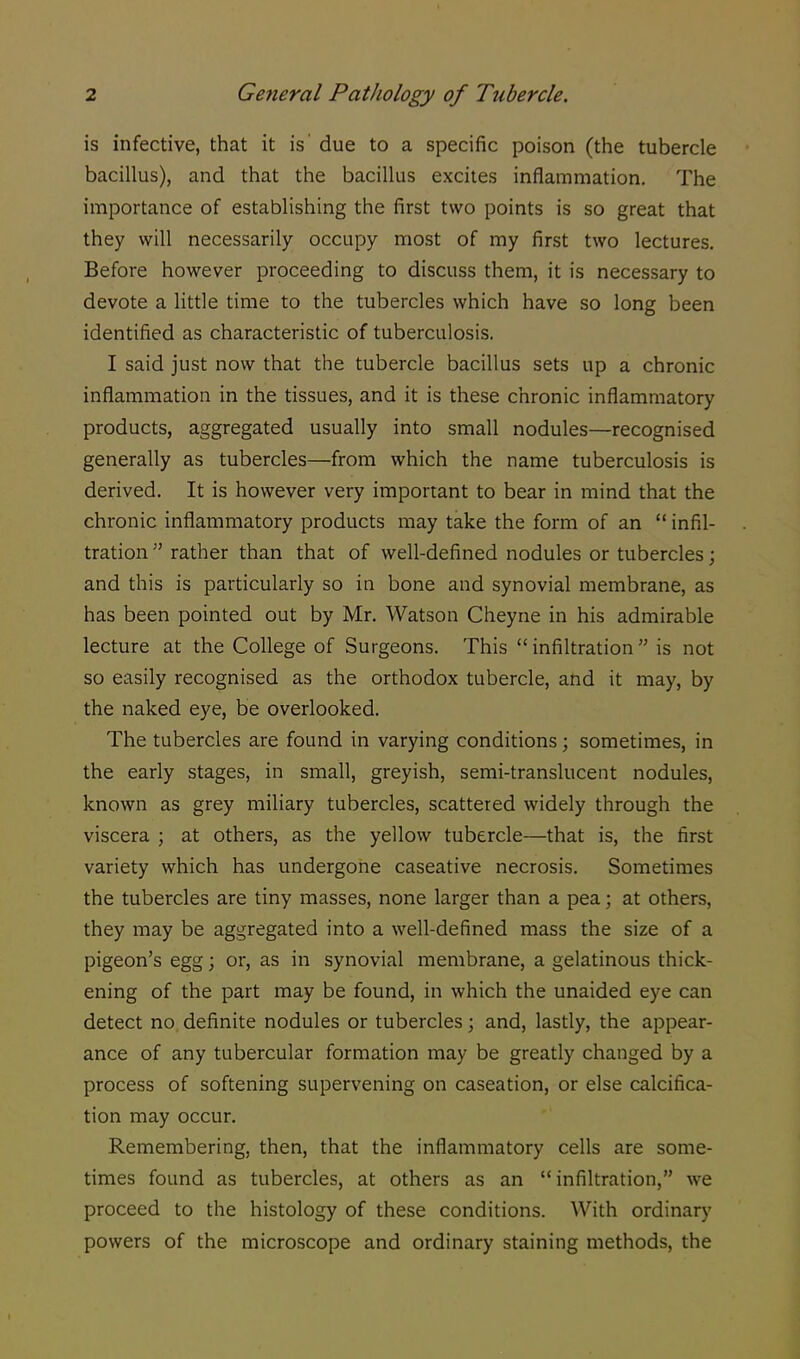is infective, that it is due to a specific poison (the tubercle bacillus), and that the bacillus excites inflammation. The importance of establishing the first two points is so great that they will necessarily occupy most of my first two lectures. Before however proceeding to discuss them, it is necessary to devote a little time to the tubercles which have so long been identified as characteristic of tuberculosis. I said just now that the tubercle bacillus sets up a chronic inflammation in the tissues, and it is these chronic inflammatory products, aggregated usually into small nodules—recognised generally as tubercles—from which the name tuberculosis is derived. It is however very important to bear in mind that the chronic inflammatory products may take the form of an  infil- tration  rather than that of well-defined nodules or tubercles; and this is particularly so in bone and synovial membrane, as has been pointed out by Mr. Watson Cheyne in his admirable lecture at the College of Surgeons. This  infiltration  is not so easily recognised as the orthodox tubercle, and it may, by the naked eye, be overlooked. The tubercles are found in varying conditions; sometimes, in the early stages, in small, greyish, semi-translucent nodules, known as grey miliary tubercles, scattered widely through the viscera ; at others, as the yellow tubercle—that is, the first variety which has undergone caseative necrosis. Sometimes the tubercles are tiny masses, none larger than a pea; at others, they may be aggregated into a well-defined mass the size of a pigeon's egg; or, as in synovial membrane, a gelatinous thick- ening of the part may be found, in which the unaided eye can detect no definite nodules or tubercles; and, lastly, the appear- ance of any tubercular formation may be greatly changed by a process of softening supervening on caseation, or else calcifica- tion may occur. Remembering, then, that the inflammatory cells are some- times found as tubercles, at others as an infiltration, we proceed to the histology of these conditions. With ordinary powers of the microscope and ordinary staining methods, the