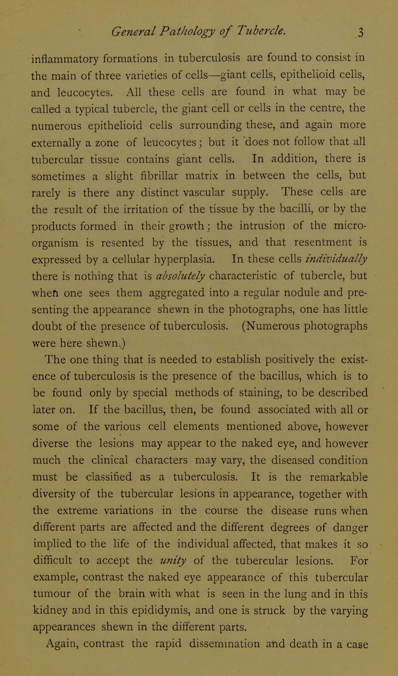 inflammatory formations in tuberculosis are found to consist in the main of three varieties of cells—giant cells, epithelioid cells, and leucocytes. All these cells are found in what may be called a typical tubercle, the giant cell or cells in the centre, the numerous epithelioid cells surrounding these, and again more externally a zone of leucocytes; but it does not follow that all tubercular tissue contains giant cells. In addition, there is sometimes a slight fibrillar matrix in between the cells, but rarely is there any distinct vascular supply. These cells are the result of the irritation of the tissue by the bacilli, or by the products formed in their growth; the intrusion of the micro- organism is resented by the tissues, and that resentment is expressed by a cellular hyperplasia. In these cells individually there is nothing that is absolutely characteristic of tubercle, but when one sees them aggregated into a regular nodule and pre- senting the appearance shewn in the photographs, one has little doubt of the presence of tuberculosis. (Numerous photographs were here shewn,) The one thing that is needed to establish positively the exist- ence of tuberculosis is the presence of the bacillus, which is to be found only by special methods of staining, to be described later on. If the bacillus, then, be found associated with all or some of the various cell elements mentioned above, however diverse the lesions may appear to the naked eye, and however much the clinical characters may vary, the diseased condition must be classified as a tuberculosis. It is the remarkable diversity of the tubercular lesions in appearance, together with the extreme variations in the course the disease runs when different parts are affected and the different degrees of danger implied to the life of the individual affected, that makes it so difficult to accept the unity of the tubercular lesions. For example, contrast the naked eye appearance of this tubercular tumour of the brain with what is seen in the lung and in this kidney and in this epididymis, and one is struck by the varying appearances shewn in the different parts. Again, contrast the rapid dissemination and death in a case