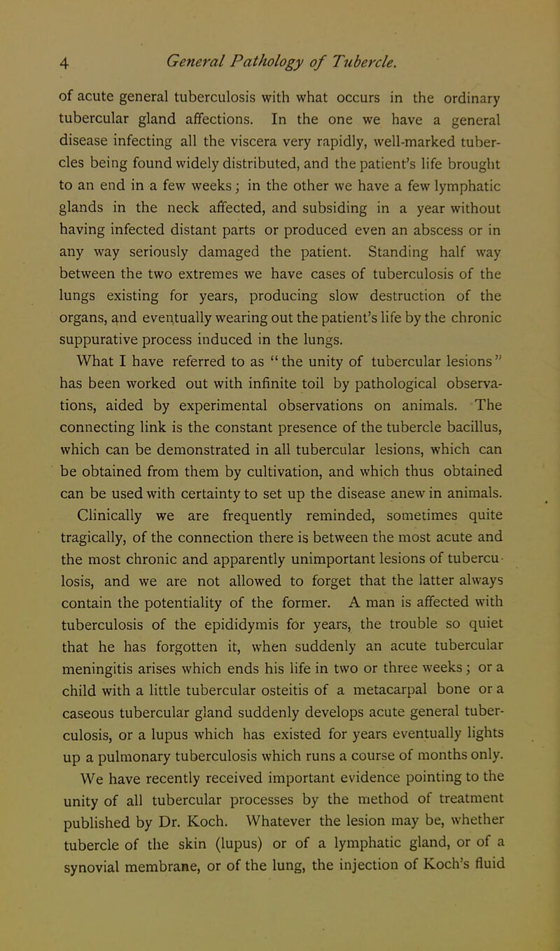 of acute general tuberculosis with what occurs in the ordinary tubercular gland affections. In the one we have a general disease infecting all the viscera very rapidly, well-marked tuber- cles being found widely distributed, and the patient's life brought to an end in a few weeks; in the other we have a few lymphatic glands in the neck affected, and subsiding in a year without having infected distant parts or produced even an abscess or in any way seriously damaged the patient. Standing half way between the two extremes we have cases of tuberculosis of the lungs existing for years, producing slow destruction of the organs, and eventually wearing out the patient's life by the chronic suppurative process induced in the lungs. What I have referred to as the unity of tubercular lesions has been worked out with infinite toil by pathological observa- tions, aided by experimental observations on animals. The connecting link is the constant presence of the tubercle bacillus, which can be demonstrated in all tubercular lesions, which can be obtained from them by cultivation, and which thus obtained can be used with certainty to set up the disease anew in animals. Clinically we are frequently reminded, sometimes quite tragically, of the connection there is between the most acute and the most chronic and apparently unimportant lesions of tubercu losis, and we are not allowed to forget that the latter always contain the potentiality of the former. A man is affected with tuberculosis of the epididymis for years, the trouble so quiet that he has forgotten it, when suddenly an acute tubercular meningitis arises which ends his life in two or three weeks ; or a child with a little tubercular osteitis of a metacarpal bone or a caseous tubercular gland suddenly develops acute general tuber- culosis, or a lupus which has existed for years eventually lights up a pulmonary tuberculosis which runs a course of months only. We have recently received important evidence pointing to the unity of all tubercular processes by the method of treatment published by Dr. Koch. Whatever the lesion may be, whether tubercle of the skin (lupus) or of a lymphatic gland, or of a synovial membrane, or of the lung, the injection of Koch's fluid