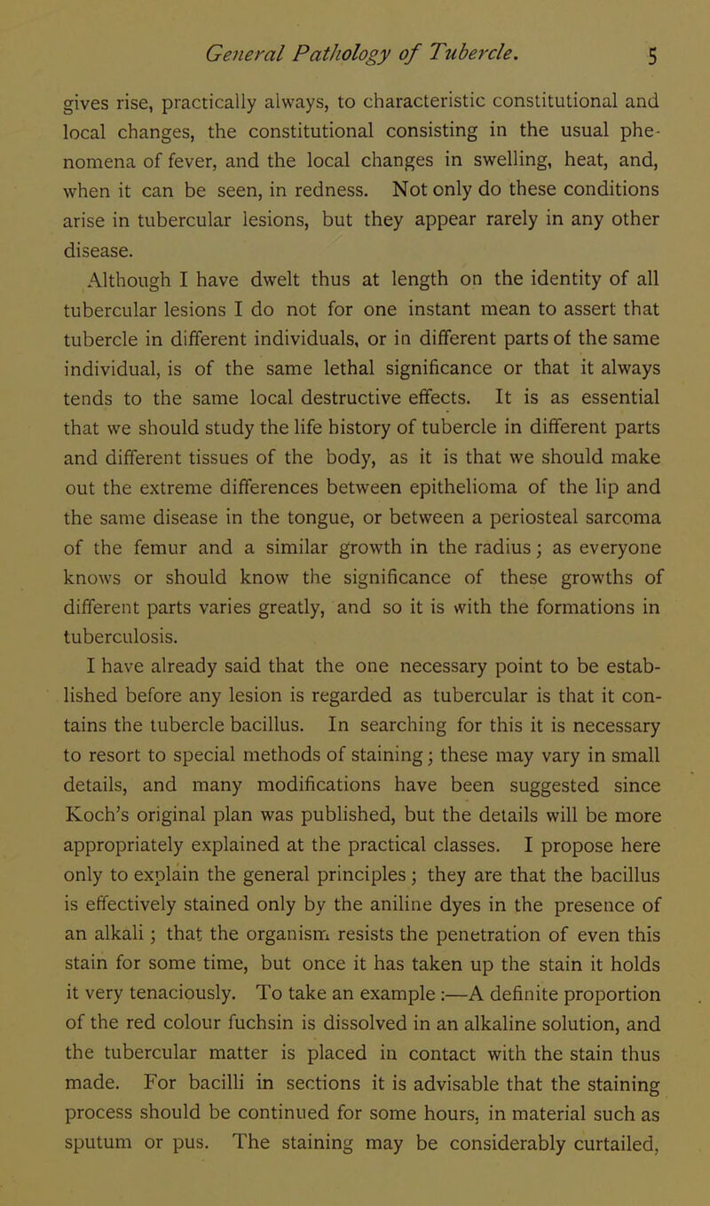 gives rise, practically always, to characteristic constitutional and local changes, the constitutional consisting in the usual phe- nomena of fever, and the local changes in swelling, heat, and, when it can be seen, in redness. Not only do these conditions arise in tubercular lesions, but they appear rarely in any other disease. Although I have dwelt thus at length on the identity of all tubercular lesions I do not for one instant mean to assert that tubercle in different individuals, or in different parts of the same individual, is of the same lethal significance or that it always tends to the same local destructive effects. It is as essential that we should study the life history of tubercle in different parts and different tissues of the body, as it is that we should make out the extreme differences between epithelioma of the lip and the same disease in the tongue, or between a periosteal sarcoma of the femur and a similar growth in the radius; as everyone knows or should know the significance of these growths of different parts varies greatly, and so it is with the formations in tuberculosis. I have already said that the one necessary point to be estab- lished before any lesion is regarded as tubercular is that it con- tains the tubercle bacillus. In searching for this it is necessary to resort to special methods of staining; these may vary in small details, and many modifications have been suggested since Koch's original plan was published, but the details will be more appropriately explained at the practical classes. I propose here only to explain the general principles ; they are that the bacillus is effectively stained only by the aniline dyes in the presence of an alkali; that the organism resists the penetration of even this stain for some time, but once it has taken up the stain it holds it very tenaciously. To take an example :—A definite proportion of the red colour fuchsin is dissolved in an alkaline solution, and the tubercular matter is placed in contact with the stain thus made. For bacilli in sections it is advisable that the staining process should be continued for some hours, in material such as sputum or pus. The staining may be considerably curtailed.