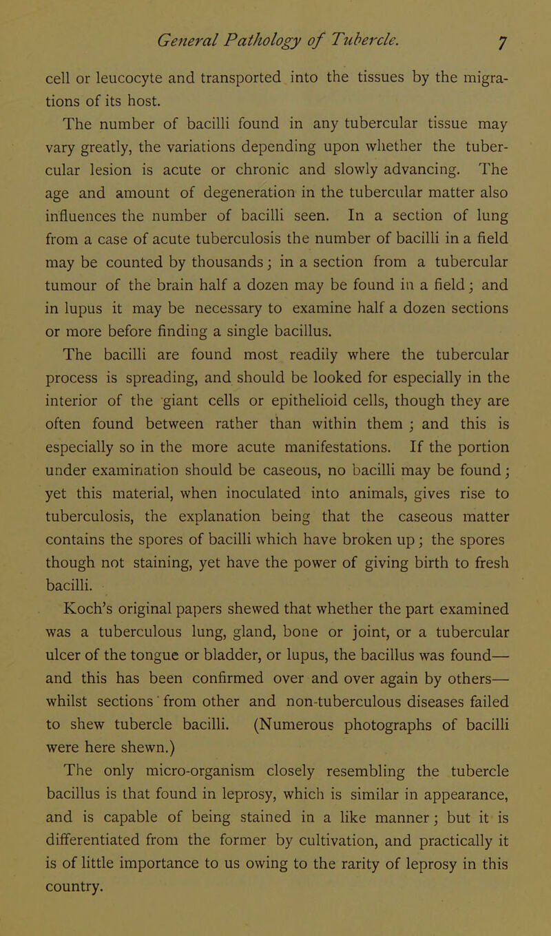cell or leucocyte and transported into the tissues by the migra- tions of its host. The number of bacilli found in any tubercular tissue may vary greatly, the variations depending upon whether the tuber- cular lesion is acute or chronic and slowly advancing. The age and amount of degeneration in the tubercular matter also influences the number of bacilli seen. In a section of lung from a case of acute tuberculosis the number of bacilli in a field may be counted by thousands; in a section from a tubercular tumour of the brain half a dozen may be found in a field; and in lupus it may be necessary to examine half a dozen sections or more before finding a single bacillus. The bacilli are found most readily where the tubercular process is spreading, and should be looked for especially in the interior of the giant cells or epithelioid cells, though they are often found between rather than within them ; and this is especially so in the more acute manifestations. If the portion under examination should be caseous, no bacilli may be found; yet this material, when inoculated into animals, gives rise to tuberculosis, the explanation being that the caseous matter contains the spores of bacilli which have broken up; the spores though not staining, yet have the power of giving birth to fresh bacilli. Koch's original papers shewed that whether the part examined was a tuberculous lung, gland, bone or joint, or a tubercular ulcer of the tongue or bladder, or lupus, the bacillus was found— and this has been confirmed over and over again by others— whilst sections' from other and non-tuberculous diseases failed to shew tubercle bacilli. (Numerous photographs of bacilli were here shewn.) The only micro-organism closely resembling the tubercle bacillus is that found in leprosy, which is similar in appearance, and is capable of being stained in a like manner; but it is differentiated from the former by cultivation, and practically it is of little importance to us owing to the rarity of leprosy in this country.