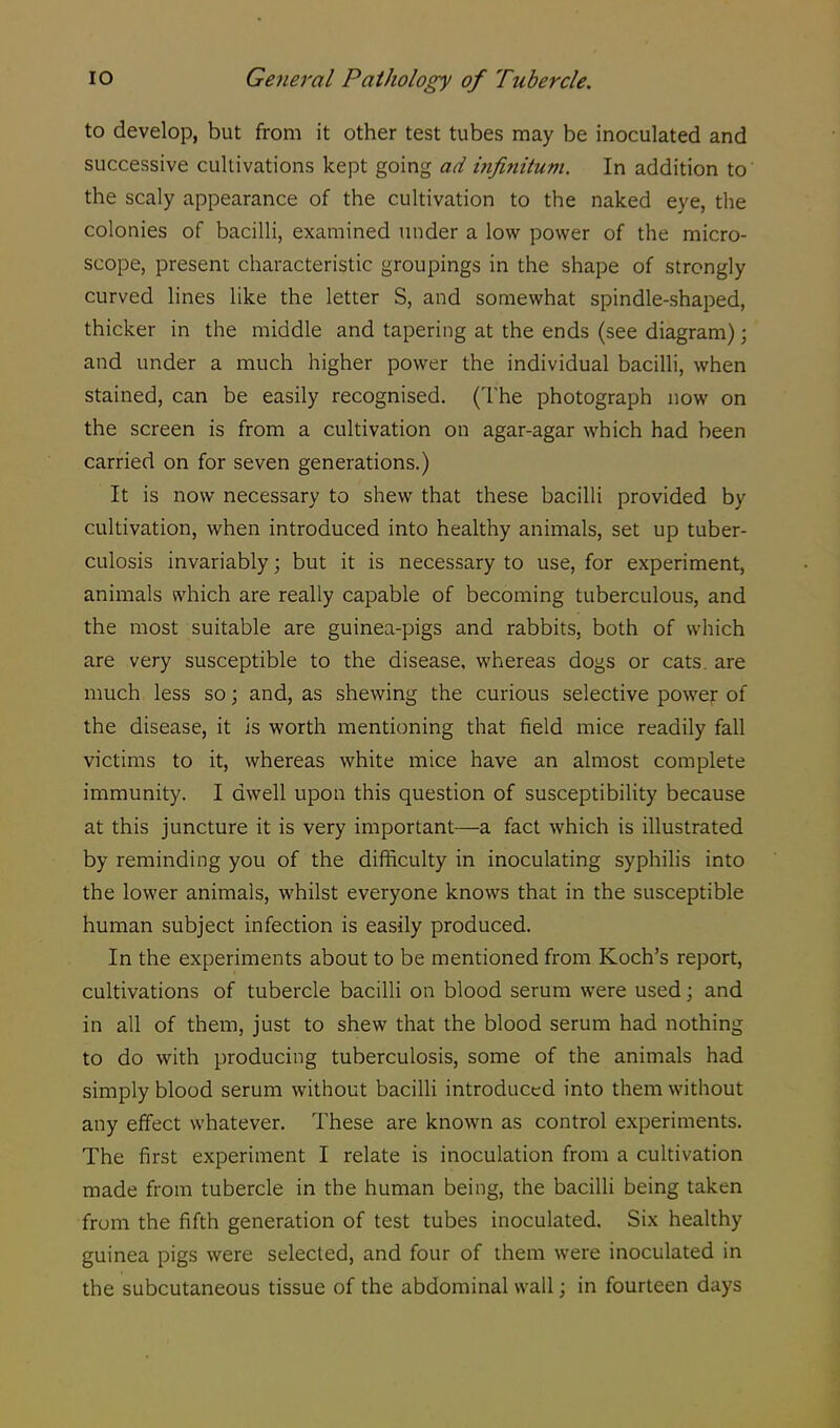 to develop, but from it other test tubes may be inoculated and successive cultivations kept going ad infinitum. In addition to the scaly appearance of the cultivation to the naked eye, the colonies of bacilli, examined under a low power of the micro- scope, present characteristic groupings in the shape of strongly curved lines like the letter S, and somewhat spindle-shaped, thicker in the middle and tapering at the ends (see diagram); and under a much higher power the individual bacilli, when stained, can be easily recognised. (The photograph now on the screen is from a cultivation on agar-agar which had been carried on for seven generations.) It is now necessary to shew that these bacilli provided by cultivation, when introduced into healthy animals, set up tuber- culosis invariably; but it is necessary to use, for experiment, animals which are really capable of becoming tuberculous, and the most suitable are guinea-pigs and rabbits, both of which are very susceptible to the disease, whereas dogs or cats, are much less so; and, as shewing the curious selective power of the disease, it is worth mentioning that field mice readily fall victims to it, whereas white mice have an almost complete immunity. I dwell upon this question of susceptibility because at this juncture it is very important—a fact which is illustrated by reminding you of the difficulty in inoculating syphilis into the lower animals, whilst everyone knows that in the susceptible human subject infection is easily produced. In the experiments about to be mentioned from Koch's report, cultivations of tubercle bacilli on blood serum were used; and in all of them, just to shew that the blood serum had nothing to do with producing tuberculosis, some of the animals had simply blood serum without bacilli introduced into them without any effect whatever. These are known as control experiments. The first experiment I relate is inoculation from a cultivation made from tubercle in the human being, the bacilli being taken from the fifth generation of test tubes inoculated. Six healthy guinea pigs were selected, and four of them were inoculated in the subcutaneous tissue of the abdominal wall; in fourteen days