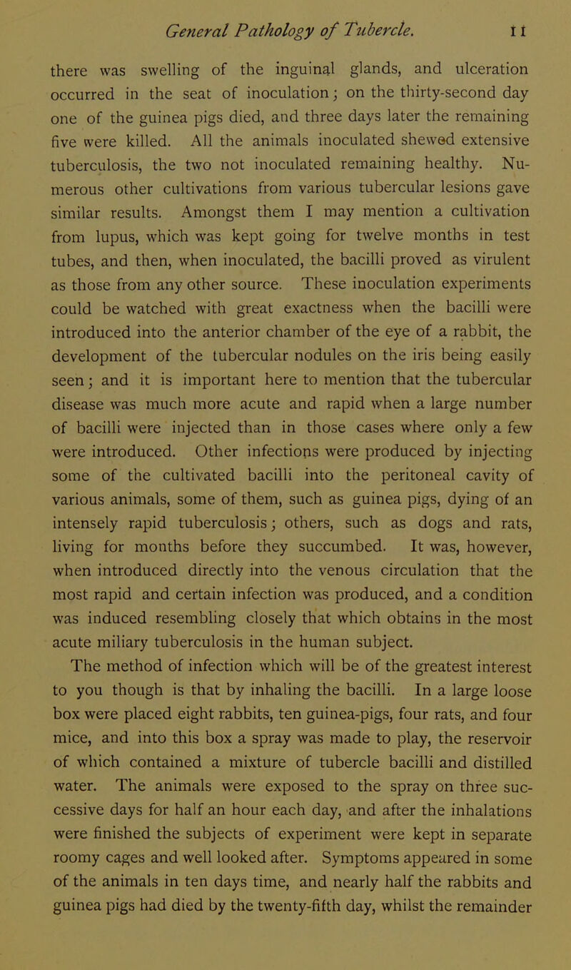 there was swelling of the inguinal glands, and ulceration occurred in the seat of inoculation; on the thirty-second day- one of the guinea pigs died, and three days later the remaining five were killed. All the animals inoculated shewed extensive tuberculosis, the two not inoculated remaining healthy. Nu- merous other cultivations from various tubercular lesions gave similar results. Amongst them I may mention a cultivation from lupus, which was kept going for twelve months in test tubes, and then, when inoculated, the bacilli proved as virulent as those from any other source. These inoculation experiments could be watched with great exactness when the bacilli were introduced into the anterior chamber of the eye of a rabbit, the development of the tubercular nodules on the iris being easily seen; and it is important here to mention that the tubercular disease was much more acute and rapid when a large number of bacilli were injected than in those cases where only a few were introduced. Other infections were produced by injecting some of the cultivated bacilli into the peritoneal cavity of various animals, some of them, such as guinea pigs, dying of an intensely rapid tuberculosis; others, such as dogs and rats, living for months before they succumbed. It was, however, when introduced directly into the venous circulation that the most rapid and certain infection was produced, and a condition was induced resembling closely that which obtains in the most acute miliary tuberculosis in the human subject. The method of infection which will be of the greatest interest to you though is that by inhaling the bacilli. In a large loose box were placed eight rabbits, ten guinea-pigs, four rats, and four mice, and into this box a spray was made to play, the reservoir of which contained a mixture of tubercle bacilli and distilled water. The animals were exposed to the spray on three suc- cessive days for half an hour each day, and after the inhalations were finished the subjects of experiment were kept in separate roomy cages and well looked after. Symptoms appeared in some of the animals in ten days time, and nearly half the rabbits and guinea pigs had died by the twenty-fifth day, whilst the remainder