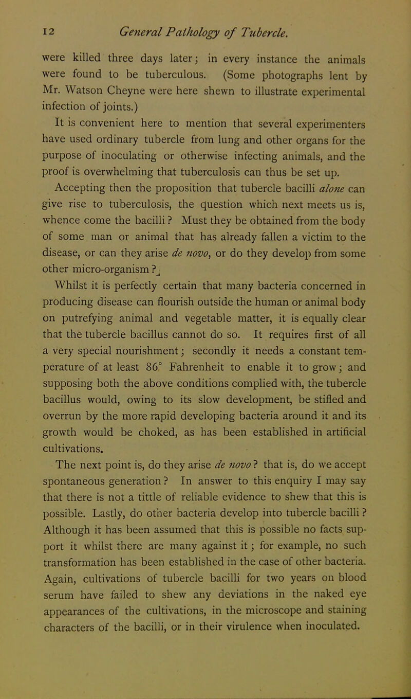 were killed three days later; in every instance the animals were found to be tuberculous. (Some photographs lent by Mr. Watson Cheyne were here shewn to illustrate experimental infection of joints.) It is convenient here to mention that several experimenters have used ordinary tubercle from lung and other organs for the purpose of inoculating or otherwise infecting animals, and the proof is overwhelming that tuberculosis can thus be set up. Accepting then the proposition that tubercle bacilli alone can give rise to tuberculosis, the question which next meets us is, whence come the bacilli ? Must they be obtained from the body of some man or animal that has already fallen a victim to the disease, or can they arise de novo, or do they develop from some other micro-organism ? Whilst it is perfectly certain that many bacteria concerned in producing disease can flourish outside the human or animal body on putrefying animal and vegetable matter, it is equally clear that the tubercle bacillus cannot do so. It requires first of all a very special nourishment; secondly it needs a constant tem- perature of at least 86° Fahrenheit to enable it to grow; and supposing both the above conditions complied with, the tubercle bacillus would, owing to its slow development, be stifled and overrun by the more rapid developing bacteria around it and its growth would be choked, as has been established in artificial cultivations. The next point is, do they arise de novo ? that is, do we accept spontaneous generation ? In answer to this enquiry I may say that there is not a tittle of reliable evidence to shew that this is possible. Lastly, do other bacteria develop into tubercle bacilli ? Although it has been assumed that this is possible no facts sup- port it whilst there are many against it; for example, no such transformation has been established in the case of other bacteria. Again, cultivations of tubercle bacilli for two years on blood serum have failed to shew any deviations in the naked eye appearances of the cultivations, in the microscope and staining characters of the bacilli, or in their virulence when inoculated.