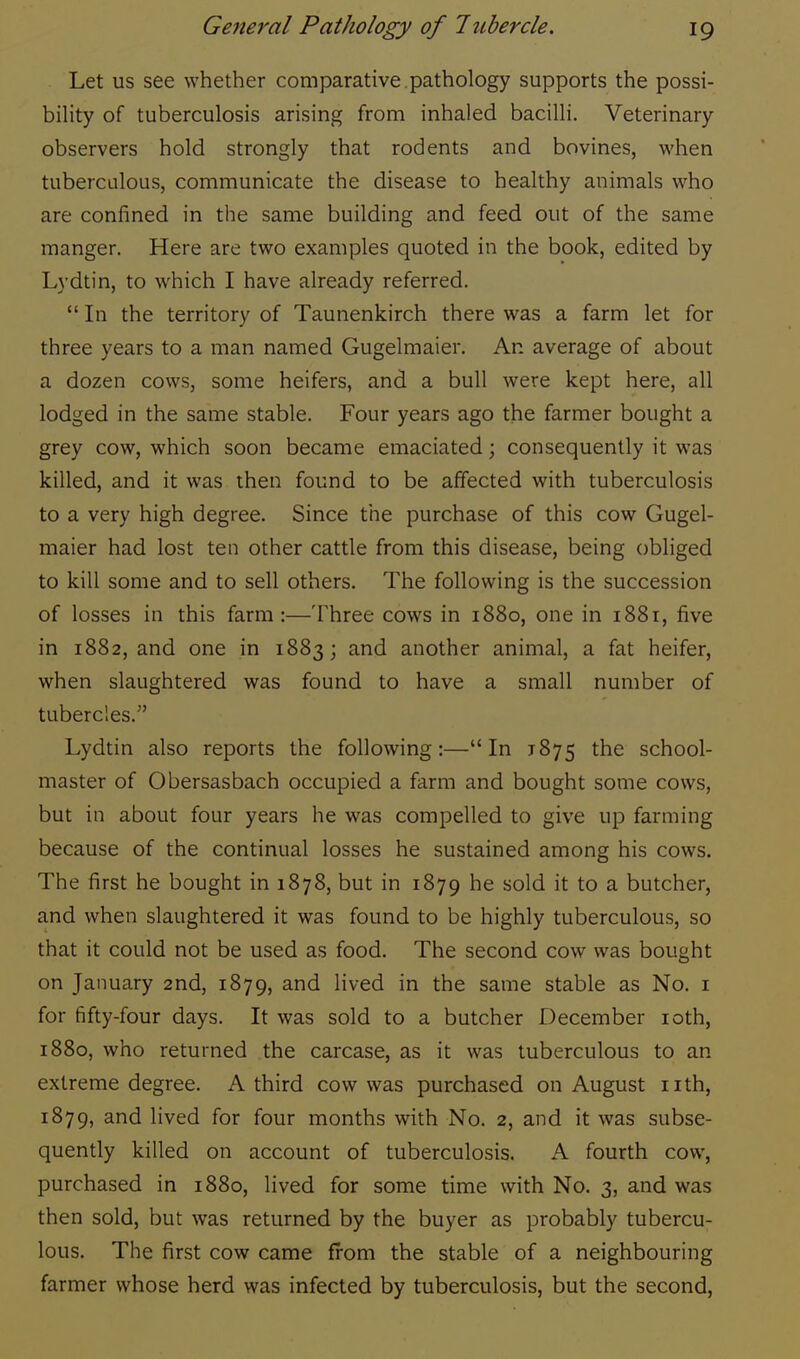 Let us see whether comparative pathology supports the possi- bility of tuberculosis arising from inhaled bacilli. Veterinary observers hold strongly that rodents and bovines, when tuberculous, communicate the disease to healthy animals who are confined in the same building and feed out of the same manger. Here are two examples quoted in the book, edited by Lydtin, to which I have already referred.  In the territory of Taunenkirch there was a farm let for three years to a man named Gugelmaier. An average of about a dozen cows, some heifers, and a bull were kept here, all lodged in the same stable. Four years ago the farmer bought a grey cow, which soon became emaciated; consequently it was killed, and it was then found to be affected with tuberculosis to a very high degree. Since the purchase of this cow Gugel- maier had lost ten other cattle from this disease, being obliged to kill some and to sell others. The following is the succession of losses in this farm :—Three cows in 1880, one in 1881, five in 1882, and one in 1883; and another animal, a fat heifer, when slaughtered was found to have a small number of tubercles. Lydtin also reports the following:—In 1875 the school- master of Obersasbach occupied a farm and bought some cows, but in about four years he was compelled to give up farming because of the continual losses he sustained among his cows. The first he bought in 1878, but in 1879 he sold it to a butcher, and when slaughtered it was found to be highly tuberculous, so that it could not be used as food. The second cow was bought on January 2nd, 1879, and lived in the same stable as No. 1 for fifty-four days. It was sold to a butcher December 10th, 1880, who returned the carcase, as it was tuberculous to an extreme degree. A third cow was purchased on August nth, 1879, and lived for four months with No. 2, and it was subse- quently killed on account of tuberculosis. A fourth cow, purchased in 1880, lived for some time with No. 3, and was then sold, but was returned by the buyer as probably tubercu- lous. The first cow came from the stable of a neighbouring farmer whose herd was infected by tuberculosis, but the second,