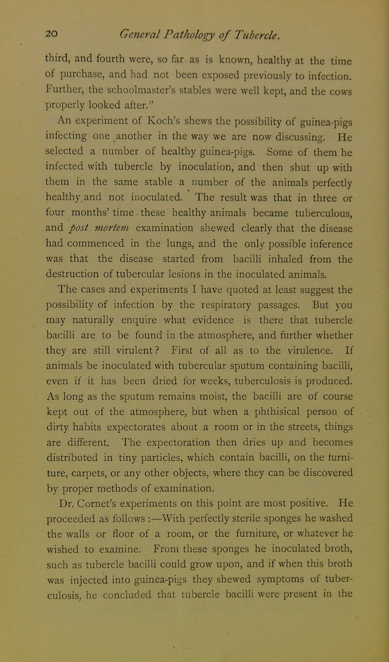third, and fourth were, so far as is known, healthy at the time of purchase, and had not been exposed previously to infection. Further, the schoolmaster's stables were well kept, and the cows properly looked after. An experiment of Koch's shews the possibility of guinea-pigs infecting one another in the way we are now discussing. He selected a number of healthy guinea-pigs. Some of them he infected with tubercle by inoculation, and then shut up with them in the same stable a number of the animals perfectly healthy and not inoculated. The result was that in three or four months' time. these healthy animals became tuberculous, and post mortem examination shewed clearly that the disease had commenced in the lungs, and the only possible inference was that the disease started from bacilli inhaled from the destruction of tubercular lesions in the inoculated animals. The cases and experiments I have quoted at least suggest the possibility of infection by the respiratory passages. But you may naturally enquire what evidence is there that tubercle bacilli are to be found in the atmosphere, and further whether they are still virulent? First of all as to the virulence. If animals be inoculated with tubercular sputum containing bacilli, even if it has been dried for weeks, tuberculosis is produced. As long as the sputum remains moist, the bacilli are of course kept out of the atmosphere, but when a phthisical person of dirty habits expectorates about a room or in the streets, things are different. The expectoration then dries up and becomes distributed in tiny particles, which contain bacilli, on the furni- ture, carpets, or any other objects, where they can be discovered by proper methods of examination. Dr. Cornet's experiments on this point are most positive. He proceeded as follows :—With perfectly sterile sponges he washed the walls or floor of a room, or the furniture, or whatever he wished to examine. From these sponges he inoculated broth, such as tubercle bacilli could grow upon, and if when this broth was injected into guinea-pigs they shewed symptoms of tuber- culosis, he concluded that tubercle bacilli were present in the