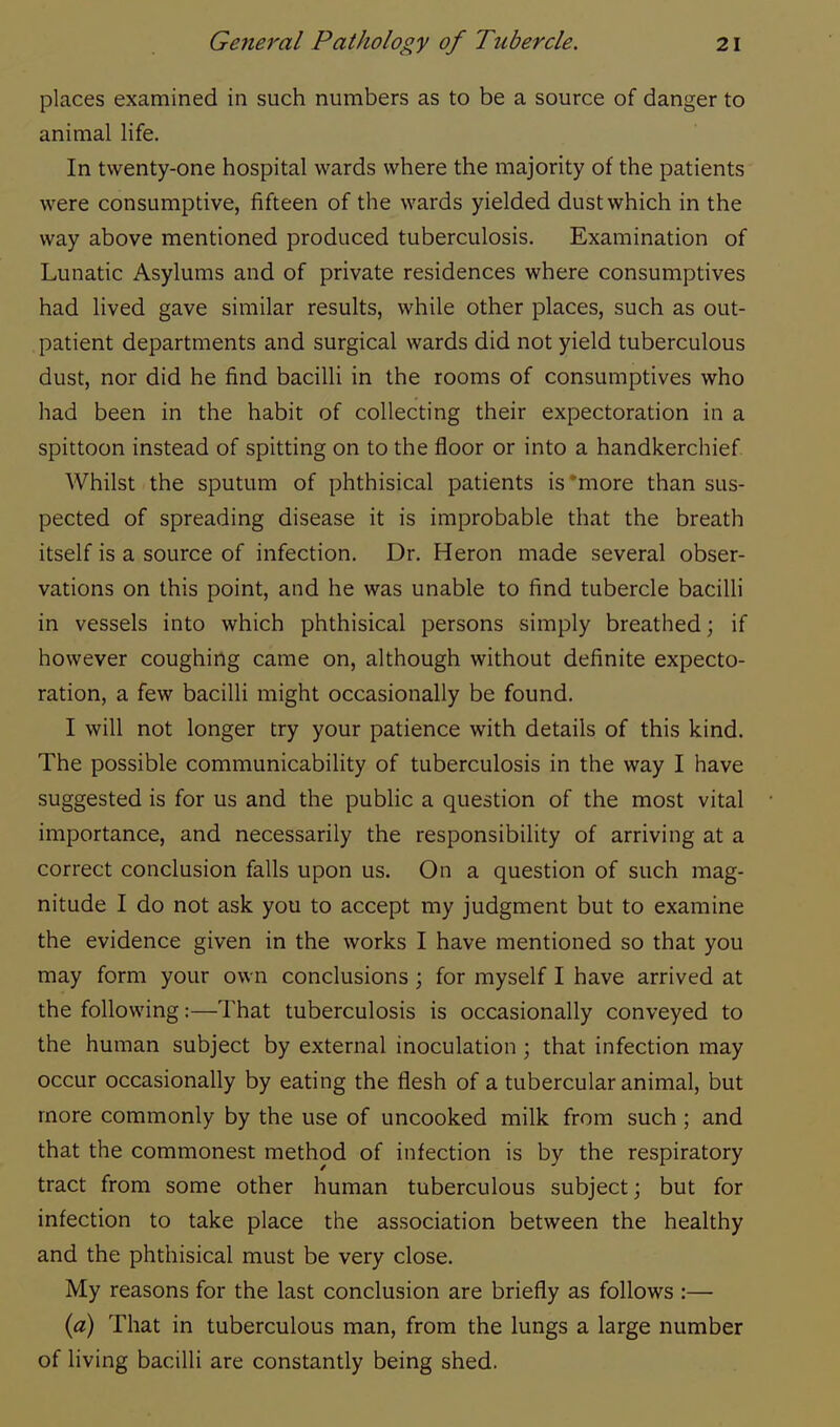 places examined in such numbers as to be a source of danger to animal life. In twenty-one hospital wards where the majority of the patients were consumptive, fifteen of the wards yielded dust which in the way above mentioned produced tuberculosis. Examination of Lunatic Asylums and of private residences where consumptives had lived gave similar results, while other places, such as out- patient departments and surgical wards did not yield tuberculous dust, nor did he find bacilli in the rooms of consumptives who had been in the habit of collecting their expectoration in a spittoon instead of spitting on to the floor or into a handkerchief Whilst the sputum of phthisical patients is'more than sus- pected of spreading disease it is improbable that the breath itself is a source of infection. Dr. Heron made several obser- vations on this point, and he was unable to find tubercle bacilli in vessels into which phthisical persons simply breathed; if however coughing came on, although without definite expecto- ration, a few bacilli might occasionally be found. I will not longer try your patience with details of this kind. The possible communicability of tuberculosis in the way I have suggested is for us and the public a question of the most vital importance, and necessarily the responsibility of arriving at a correct conclusion falls upon us. On a question of such mag- nitude I do not ask you to accept my judgment but to examine the evidence given in the works I have mentioned so that you may form your own conclusions ; for myself I have arrived at the following:—That tuberculosis is occasionally conveyed to the human subject by external inoculation ; that infection may occur occasionally by eating the flesh of a tubercular animal, but more commonly by the use of uncooked milk from such ; and that the commonest method of infection is by the respiratory tract from some other human tuberculous subject; but for infection to take place the association between the healthy and the phthisical must be very close. My reasons for the last conclusion are briefly as follows :— (a) That in tuberculous man, from the lungs a large number of living bacilli are constantly being shed.