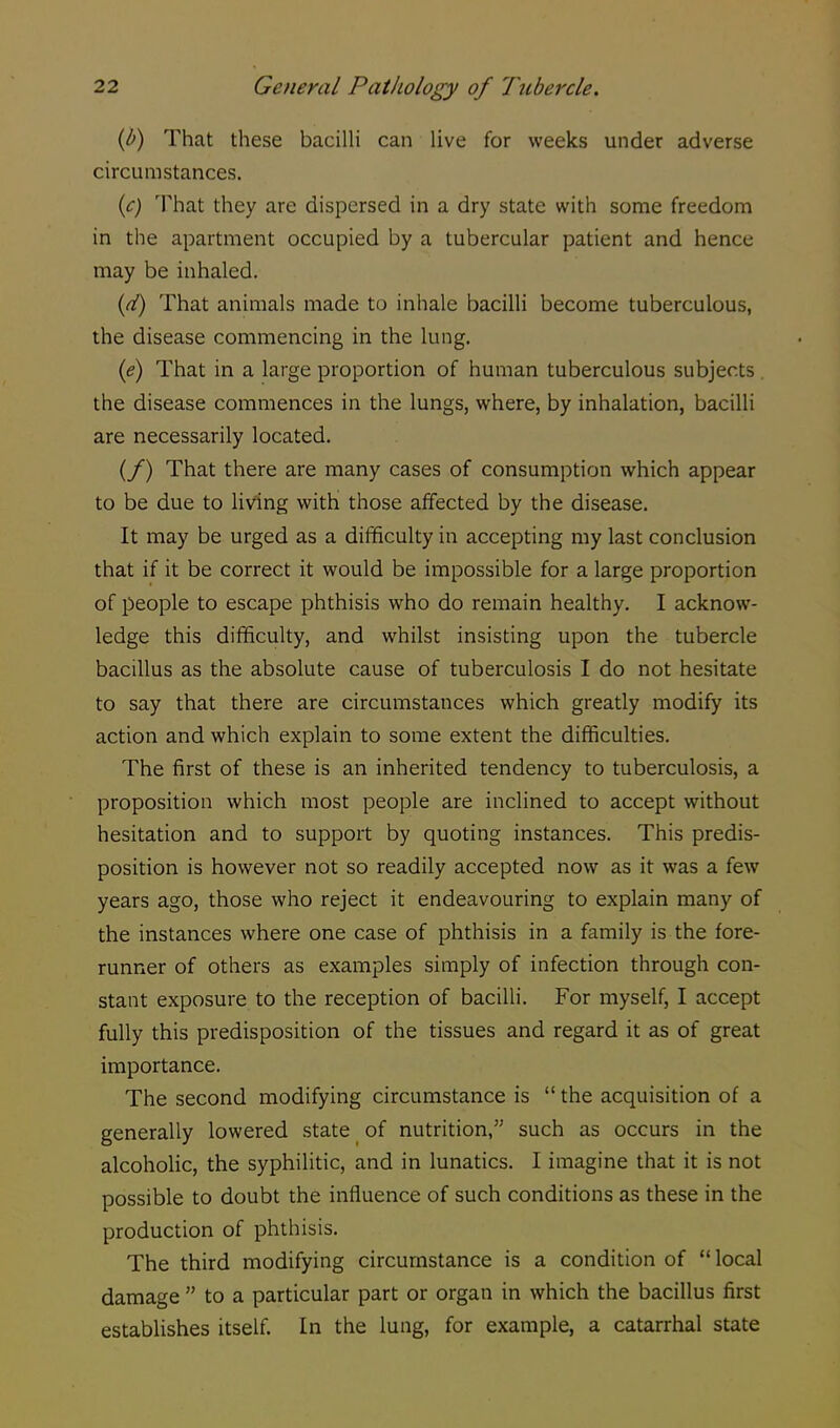 (b) That these bacilli can live for weeks under adverse circumstances. (e) That they are dispersed in a dry state with some freedom in the apartment occupied by a tubercular patient and hence may be inhaled. {d) That animals made to inhale bacilli become tuberculous, the disease commencing in the lung. (e) That in a large proportion of human tuberculous subjects the disease commences in the lungs, where, by inhalation, bacilli are necessarily located. (/) That there are many cases of consumption which appear to be due to living with those affected by the disease. It may be urged as a difficulty in accepting my last conclusion that if it be correct it would be impossible for a large proportion of people to escape phthisis who do remain healthy. I acknow- ledge this difficulty, and whilst insisting upon the tubercle bacillus as the absolute cause of tuberculosis I do not hesitate to say that there are circumstances which greatly modify its action and which explain to some extent the difficulties. The first of these is an inherited tendency to tuberculosis, a proposition which most people are inclined to accept without hesitation and to support by quoting instances. This predis- position is however not so readily accepted now as it was a few years ago, those who reject it endeavouring to explain many of the instances where one case of phthisis in a family is the fore- runner of others as examples simply of infection through con- stant exposure to the reception of bacilli. For myself, I accept fully this predisposition of the tissues and regard it as of great importance. The second modifying circumstance is  the acquisition of a generally lowered state of nutrition, such as occurs in the alcoholic, the syphilitic, and in lunatics. I imagine that it is not possible to doubt the influence of such conditions as these in the production of phthisis. The third modifying circumstance is a condition of  local damage  to a particular part or organ in which the bacillus first establishes itself. In the lung, for example, a catarrhal state