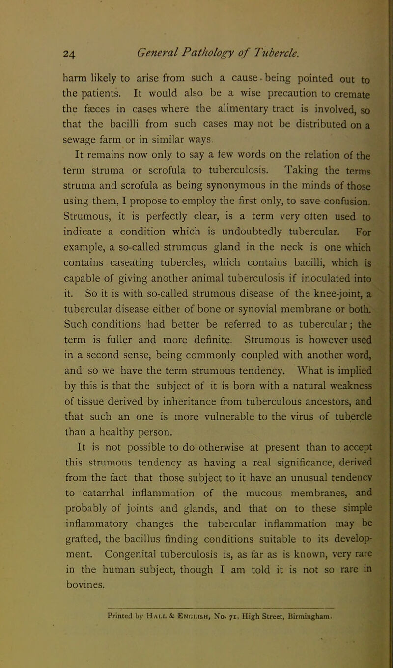 harm likely to arise from such a cause. being pointed out to the patients. It would also be a wise precaution to cremate the faeces in cases where the alimentary tract is involved, so that the bacilli from such cases may not be distributed on a sewage farm or in similar ways. It remains now only to say a few words on the relation of the term struma or scrofula to tuberculosis. Taking the terms struma and scrofula as being synonymous in the minds of those using them, I propose to employ the first only, to save confusion. Strumous, it is perfectly clear, is a term very often used to indicate a condition which is undoubtedly tubercular. For example, a so-called strumous gland in the neck is one which contains caseating tubercles, which contains bacilli, which is capable of giving another animal tuberculosis if inoculated into it. So it is with so-called strumous disease of the knee-joint, a tubercular disease either of bone or synovial membrane or both. Such conditions had better be referred to as tubercular; the term is fuller and more definite. Strumous is however used in a second sense, being commonly coupled with another word, and so we have the term strumous tendency. What is implied by this is that the subject of it is born with a natural weakness of tissue derived by inheritance from tuberculous ancestors, and that such an one is more vulnerable to the virus of tubercle than a healthy person. It is not possible to do otherwise at present than to accept this strumous tendency as having a real significance, derived from the fact that those subject to it have an unusual tendency to catarrhal inflammation of the mucous membranes, and probably of joints and glands, and that on to these simple inflammatory changes the tubercular inflammation may be grafted, the bacillus finding conditions suitable to its develop- ment. Congenital tuberculosis is, as far as is known, very rare in the human subject, though I am told it is not so rare in bovines. Printed by Hall Si English, No. 71. High Street, Birmingham.