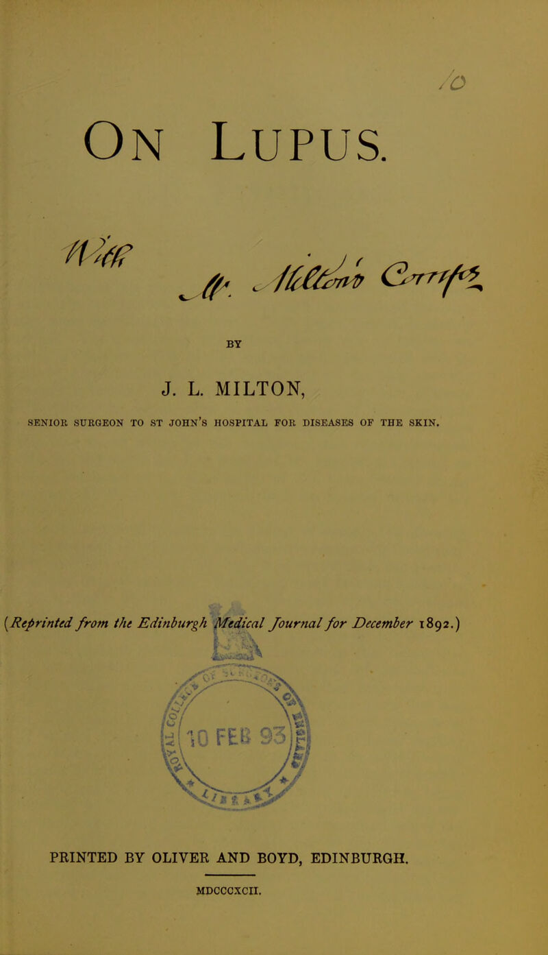 o On Lupus. BY J. L. MILTON, SENIOR SURGEON TO ST JOHN'S HOSPITAL FOR DISEASES OF THE SKIN. {^Reprinted from the Edinburgh Medical Journal for December 1892.) PRINTED BY OLIVER AND BOYD, EDINBURGH. MDCCCXCII,