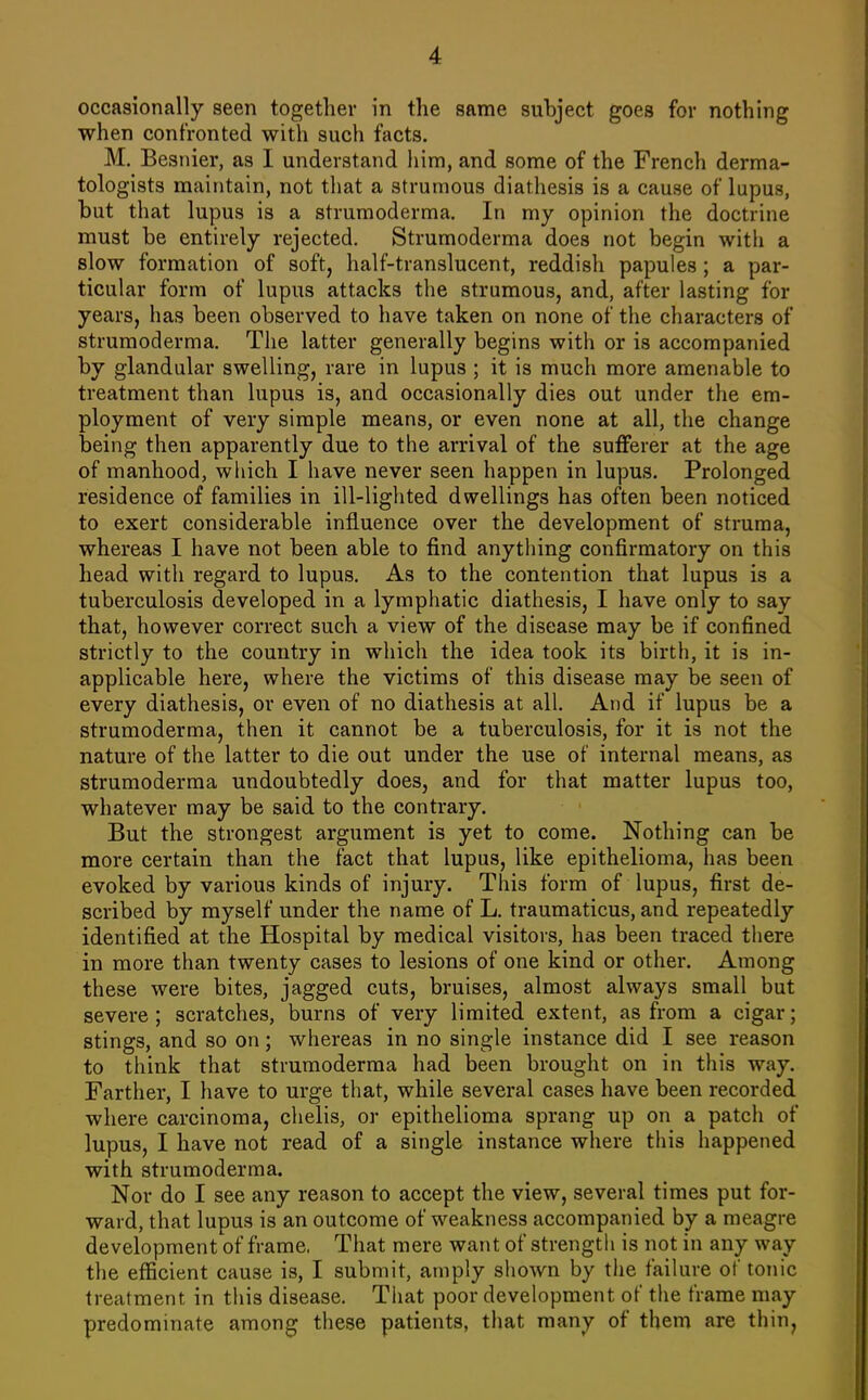 occasionally seen together in the same subject goes for nothing when confronted with such facts. M, Besiiier, as I understand him, and some of the French derma- tologists maintain, not that a strumous diathesis is a cause of lupus, but that lupus is a strumoderma. In my opinion the doctrine must be entirely rejected, Strumoderma does not begin with a slow formation of soft, half-translucent, reddish papules; a par- ticular form of lupus attacks the strumous, and, after lasting for years, has been observed to have taken on none of the characters of strumoderma. The latter generally begins with or is accompanied by glandular swelling, rare in lupus ; it is much more amenable to treatment than lupus is, and occasionally dies out under the em- ployment of very simple means, or even none at all, the change being then apparently due to the arrival of the sufferer at the age of manhood, which I have never seen happen in lupus. Prolonged residence of families in ill-lighted dwellings has often been noticed to exert considerable influence over the development of struma, whereas I have not been able to find anything confirmatory on this head with regard to lupus. As to the contention that lupus is a tuberculosis developed in a lymphatic diathesis, I have only to say that, however correct such a view of the disease may be if confined strictly to the country in which the idea took its birth, it is in- applicable here, where the victims of this disease may be seen of every diathesis, or even of no diathesis at all. And if lupus be a strumoderma, then it cannot be a tuberculosis, for it is not the nature of the latter to die out under the use of internal means, as strumoderma undoubtedly does, and for that matter lupus too, whatever may be said to the contrary. But the strongest argument is yet to come. Nothing can be more certain than the fact that lupus, like epithelioma, has been evoked by various kinds of injury. This form of lupus, first de- scribed by myself under the name of L. traumaticus, and repeatedly identified at the Hospital by medical visitors, has been traced there in more than twenty cases to lesions of one kind or other. Among these were bites, jagged cuts, bruises, almost always small but severe; scratches, burns of very limited extent, as from a cigar; stings, and so on; whereas in no single instance did I see reason to think that strumoderma had been brought on in this way. Farther, I have to urge that, while several cases have been recorded where carcinoma, chelis, or epithelioma sprang up on a patch of lupus, I have not read of a single instance where this happened with strumoderma. Nor do I see any reason to accept the view, several times put for- ward, that lupus is an outcome of weakness accompanied by a meagre development of frame. That mere want of strength is not in any way the efficient cause is, I submit, amply shown by the failure of tonic treatment in this disease. That poor development of the frame may predominate among these patients, tliat many of them are thin,