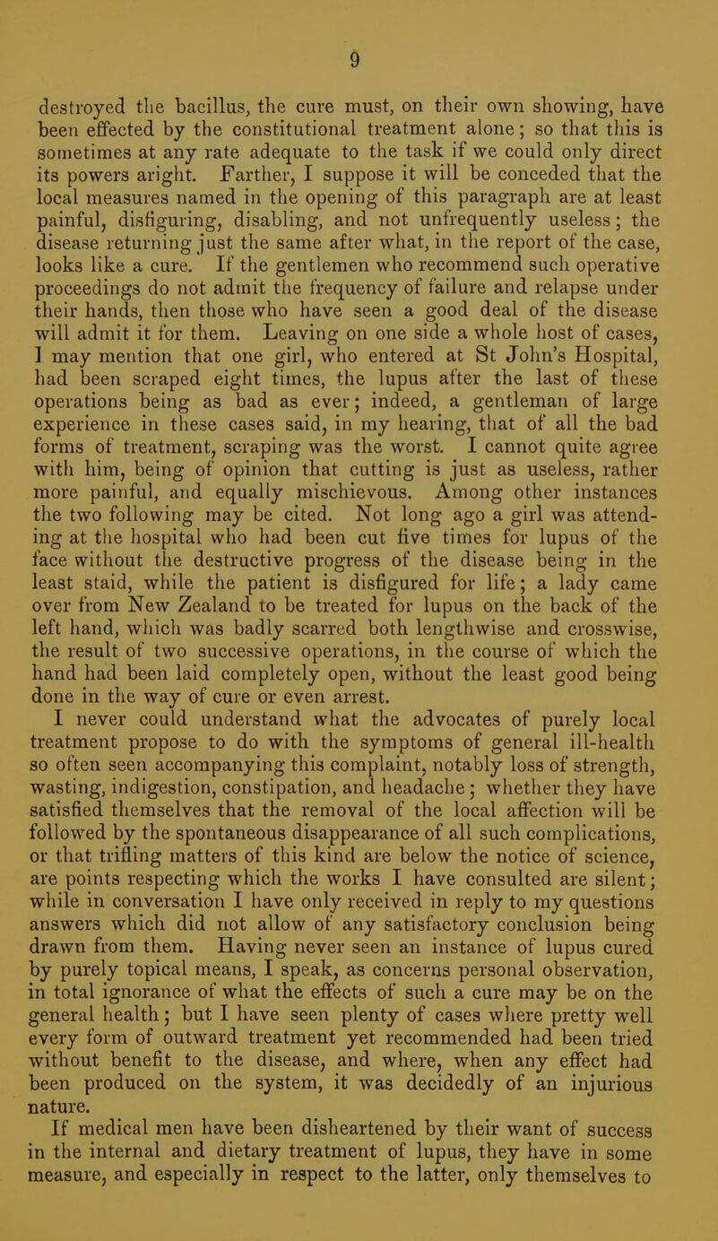 d destroyed the bacillus, the cure must, on their own showing, have been effected by the constitutional treatment alone; so that this is sometimes at any rate adequate to the task if we could only direct its powers aright. Farther, I suppose it will be conceded that the local measures named in the opening of this paragraph are at least painful, disfiguring, disabling, and not unfrequently useless; the disease returning just the same after what, in the report of the case, looks like a cure. If the gentlemen who recommend such operative proceedings do not admit the frequency of failure and relapse under their hands, then those who have seen a good deal of the disease will admit it for them. Leaving on one side a whole host of cases, 1 may mention that one girl, who entered at St John's Hospital, had been scraped eight times, the lupus after the last of tliese operations being as bad as ever; indeed, a gentleman of large experience in tliese cases said, in my hearing, that of all the bad forms of treatment, scraping was the worst. I cannot quite agree with him, being of opinion that cutting is just as useless, rather more painful, and equally mischievous. Among other instances the two following may be cited. Not long ago a girl was attend- ing at the hospital who had been cut five times for lupus of the face without the destructive progress of the disease being in the least staid, while the patient is disfigured for life; a lady came over from New Zealand to be treated for lupus on the back of the left hand, which was badly scarred both lengthwise and crosswise, the result of two successive operations, in the course of which the hand had been laid completely open, without the least good being done in the way of cure or even arrest. I never could understand what the advocates of purely local treatment propose to do with the symptoms of general ill-health so often seen accompanying this complaint, notably loss of strength, wasting, indigestion, constipation, and headache; whether they have satisfied themselves that the removal of the local affection will be followed by the spontaneous disappearance of all such complications, or that trifling matters of this kind are below the notice of science, are points respecting which the works I have consulted are silent; while in conversation I have only received in reply to my questions answers which did not allow of any satisfactory conclusion being drawn from them. Having never seen an instance of lupus cured by purely topical means, I speak, as concerns personal observation, in total ignorance of what the effects of such a cure may be on the general health; but I have seen plenty of cases where pretty well every form of outward treatment yet recommended had been tried without benefit to the disease, and where, when any effect had been produced on the system, it was decidedly of an injurious nature. If medical men have been disheartened by their want of success in the internal and dietary treatment of lupus, they have in some measure, and especially in respect to the latter, only themselves to
