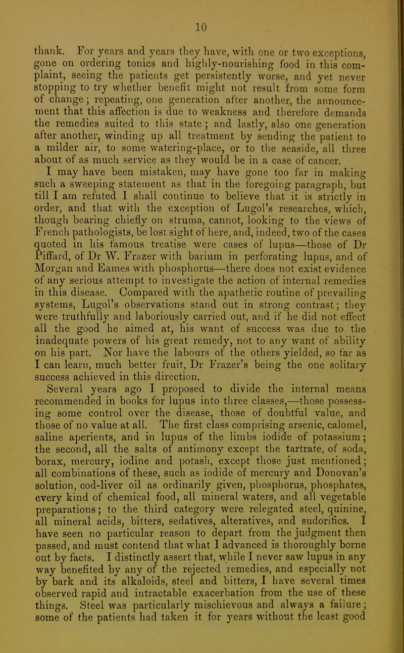 thank. For years and years they have, witli one or two exceptions, gone on ordering tonics and higlily-nourishing food in tliis com- plaint, seeing the patients get persistently worse, and yet never stopping to try whether benefit might not result from some form of change; repeating, one generation after another, the aimounce- ment that this affection is due to weakness and therefore demands the remedies suited to this state ; and lastly, also one generation after another, winding up all treatment by sending the patient to a milder air, to some watering-place, or to the seaside, all three about of as much service as they would be in a case of cancer. I may have been mistaken, may have gone too far in making such a sweeping statement as that in the foregoing paragraph, but till I am refuted I shall continue to believe that it is strictly in order, and that with the exception of Lugol's researches, which, though bearing chiefly on struma, cannot, looking to the views of French pathologists, be lost sight of here, and, indeed, two of the cases quoted in his famous treatise were cases of lupus—those of Dr Piflfard, of Dr W. Frazer with barium in perforating lupus, and of Morgan and Eames with phosphorus—there does not exist evidence of any serious attempt to investigate the action of internal remedies in this disease. Compared with the apathetic routine of prevailing systems, Lugol's observations stand out in strong contrast; they were truthfully and laboriously carried out, and if he did not effect all the good he aimed at, his want of success was due to the inadequate powers of his great remedy, not to any want of ability on his part. Nor have the labours of the others yielded, so far as I can learn, much better fruit, Dr Frazer's being the one solitary success achieved in this direction. Several years ago I proposed to divide the internal means recommended in books for lupus into three classes,—those possess^ ing some control over the disease, those of doubtful value, and those of no value at all. The first class comprising arsenic, calomel, saline aperients, and in lupus of the limbs iodide of potassium; the second, all the salts of antimony except the tartrate, of soda, borax, mercury, iodine and potasli, except those just mentioned; all combinations of these, such as iodide of mercury and Donovan's solution, cod-liver oil as ordinarily given, phosphorus, phosphates, every kind of chemical food, all mineral waters, and all vegetable preparations; to the third category were relegated steel, quinine, all mineral acids, bitters, sedatives, alteratives, and sudorifics. I have seen no particular reason to depart from the judgment then passed, and must contend that what 1 advanced is thoroughly borne out by facts. I distinctly assert that, while I never saw lupus in any way benefited by any of the rejected remedies, and especially not by bark and its alkaloids, steel and bitters, I have several times observed rapid and intractable exacerbation from the use of these things. Steel was particularly mischievous and always a failure; some of the patients had taken it for years without the least good