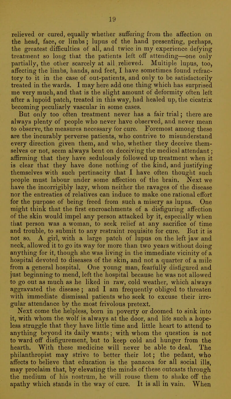relieved or cured, equally whether suflfering from the affection on the head, face, or limbs; lupus of the hand presenting, perhaps, the greatest difficulties of all, and twice in my experience defying treatment so long that the patients left off attending—one only partially, the other scarcely at all relieved. Multiple lupus, too, affecting the limbs, hands, and feet, I have sometimes found refrac- tory to it in the case of out-patients, and only to be satisfactorily treated in the wards. I may here add one thing which has surprised me very much, and that is the slight amount of deformity often left after a lupoid patch, treated in this way, had healed up, the cicatrix becoming peculiarly vascular in some cases. But only too often treatment never has a fair trial; there are always plenty of people who never have observed, and never mean to observe, the measures necessary for cure. Foremost among these are the incurably perverse patients, who contrive to misunderstand every direction given them, and who, whether they deceive them- selves or not, seem always bent on deceiving the medical attendant; affirming that they iiave sedulously followed up treatment when it is clear that they have done nothing of the kind, and justifying themselves with such pertinacity that I have often thought such people must labour under some affection of the brain. Next we have the incorrigibly lazy, whom neither the ravages of the disease nor the entreaties of relatives can induce to make one rational effort for the purpose of being freed from such a misery as lupus. One might think that the first encroachments of a disfiguring affection of the skin would impel any person attacked by it, especially when that person was a woman, to seek relief at any sacrifice of time and trouble, to submit to any restraint requisite for cure. But it is not so. A girl, with a large patch of lupus on the left jaw and neck, allowed it to go its way for more than two years without doing anything for it, though she was living in the immediate vicinity of a hospital devoted to diseases of the skin, and not a quarter of a mile from a general hospital. One young man, fearfully disfigured and just beginning to mend, left the hospital because he was not allowed to go out as much as he liked in raw, cold weather, which always aggravated the disease ; and I am frequently obliged to threaten with immediate dismissal patients who seek to excuse their irre- gular attendance by the most frivolous pretext. Next come the helpless, born in poverty or doomed to sink into it, with whom the wolf is always at the door, and life such a hope- less struggle that they have little time and little heart to attend to anything beyond its daily wants; with whom the question is not to ward off disfigurement, but to keep cold and hunger from the hearth. With these medicine will never be able to deal. The philanthropist may strive to better their lot; the pedant, who affects to believe that education is the panacea for all social ills, may proclaim that, by elevating the minds of these outcasts through the medium of his nostrum, he will rouse them to shake off the apathy which stands in the way of cure. It is all in vain. When