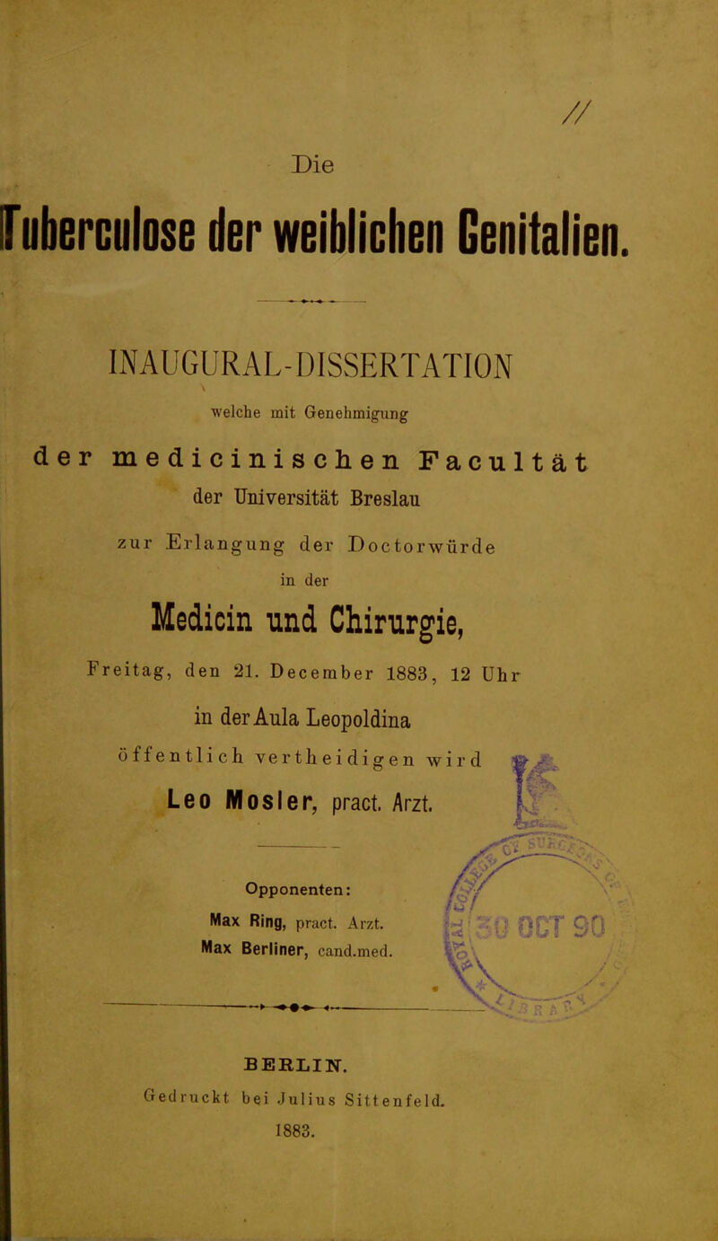 // Die ITuberculose der weiblichen Genitalien. INAUGURAL- DISSERTATION welche mit Genehmigung der medicinischen Facultät der Universität Breslau zur Erlangung der Doctorwürde in der Medicin und Chirurgie, Freitag, den 21. December 1883, 12 Uhr in der Aula Leopoldina öffentlich vertheidigen wird Leo Mosler, pract. Arzt. Opponenten: 0« Max Ring, pract. Arzt. Max Berliner, cand.med. BERLIN. Gedruckt bei Julius Sittenfeld. 1883.